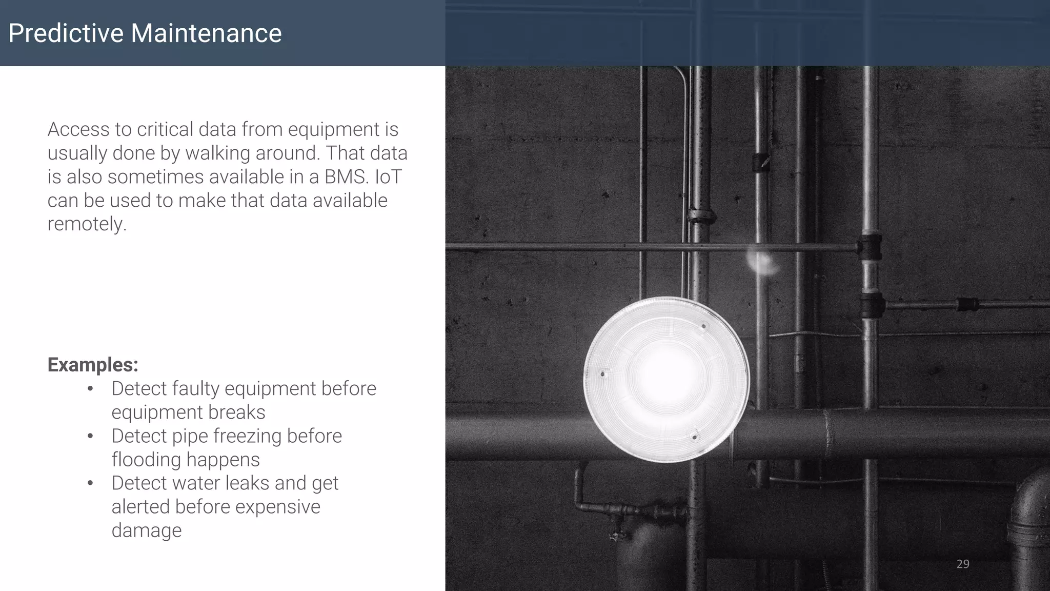 Predictive Maintenance
29
Access to critical data from equipment is
usually done by walking around. That data
is also sometimes available in a BMS. IoT
can be used to make that data available
remotely.
Examples:
• Detect faulty equipment before
equipment breaks
• Detect pipe freezing before
flooding happens
• Detect water leaks and get
alerted before expensive
damage
 