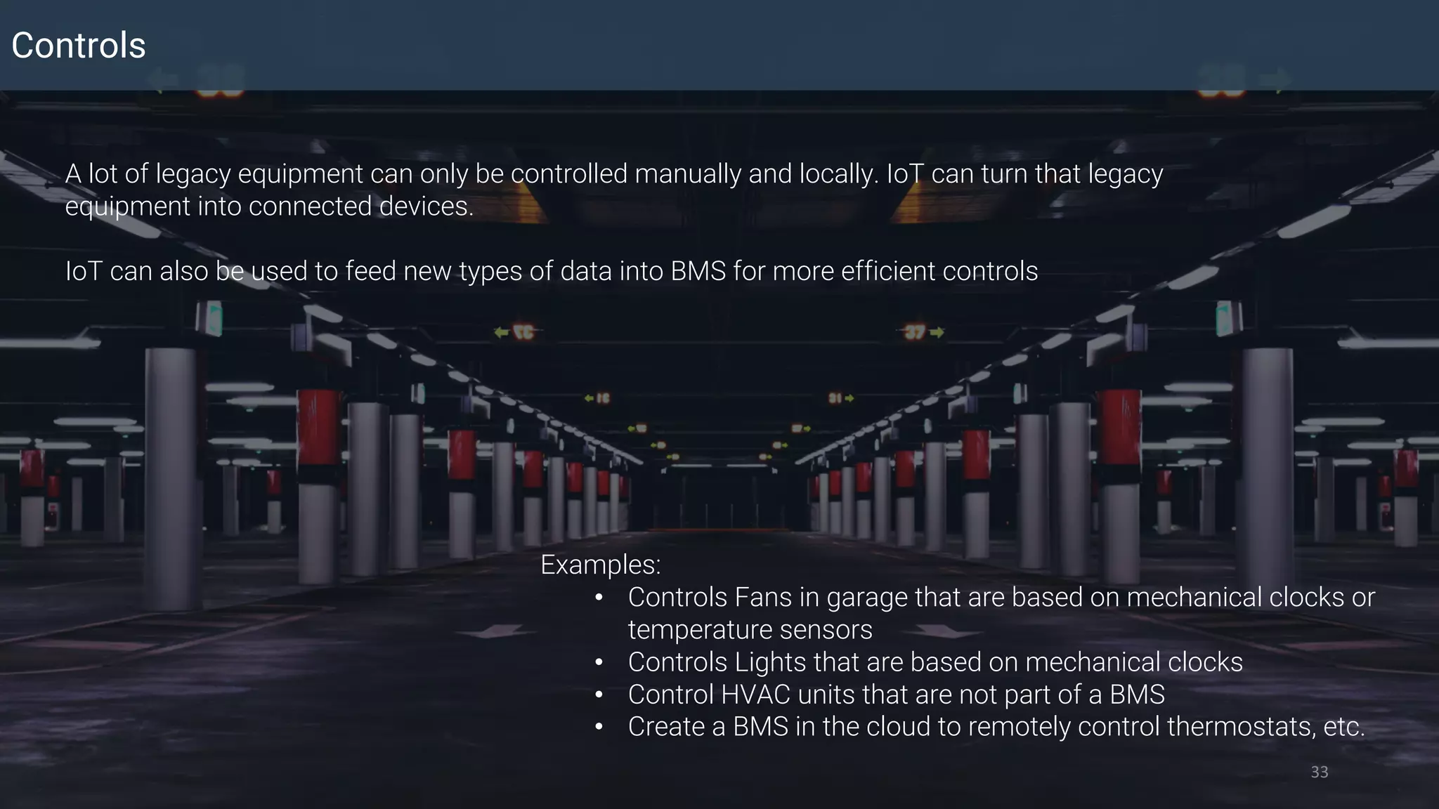 Controls
33
A lot of legacy equipment can only be controlled manually and locally. IoT can turn that legacy
equipment into connected devices.
IoT can also be used to feed new types of data into BMS for more efficient controls
Examples:
• Controls Fans in garage that are based on mechanical clocks or
temperature sensors
• Controls Lights that are based on mechanical clocks
• Control HVAC units that are not part of a BMS
• Create a BMS in the cloud to remotely control thermostats, etc.
 