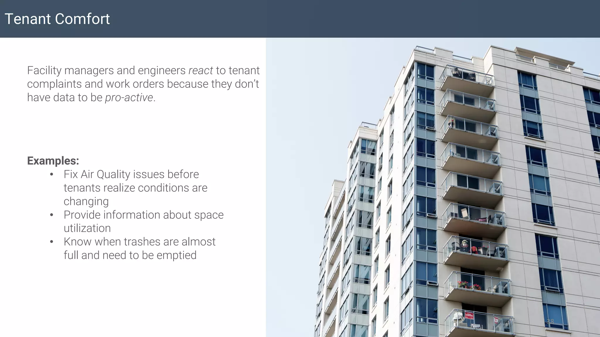 Tenant Comfort
38
Facility managers and engineers react to tenant
complaints and work orders because they don’t
have data to be pro-active.
Examples:
• Fix Air Quality issues before
tenants realize conditions are
changing
• Provide information about space
utilization
• Know when trashes are almost
full and need to be emptied
 