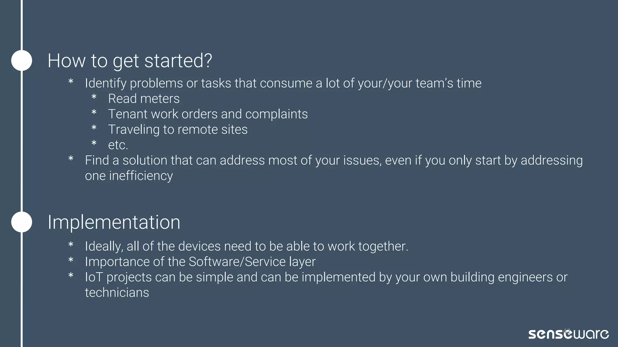 How to get started?
* Identify problems or tasks that consume a lot of your/your team’s time
* Read meters
* Tenant work orders and complaints
* Traveling to remote sites
* etc.
* Find a solution that can address most of your issues, even if you only start by addressing
one inefficiency
42
Implementation
* Ideally, all of the devices need to be able to work together.
* Importance of the Software/Service layer
* IoT projects can be simple and can be implemented by your own building engineers or
technicians
 