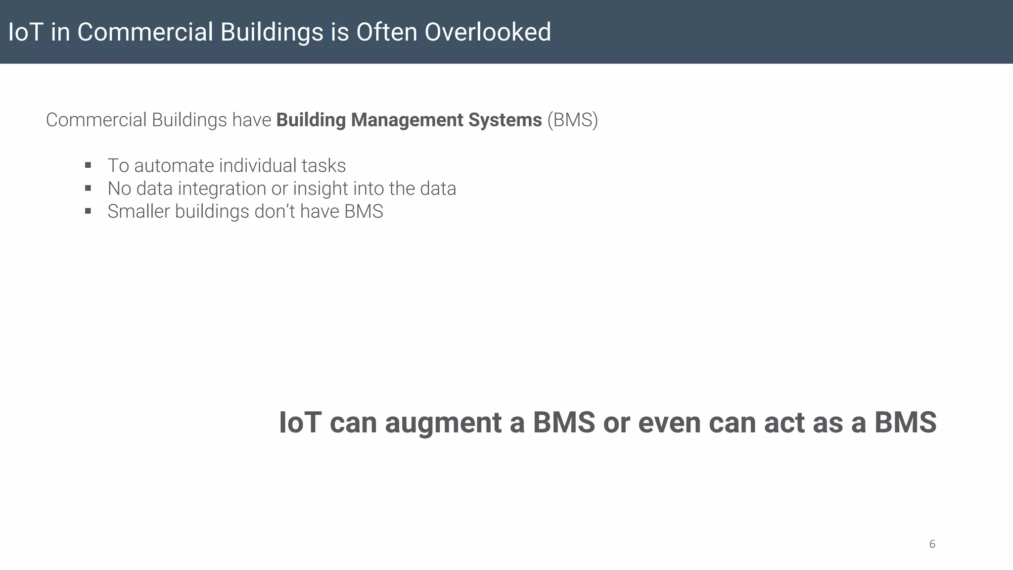 Commercial Buildings have Building Management Systems (BMS)
§ To automate individual tasks
§ No data integration or insight into the data
§ Smaller buildings don’t have BMS
IoT in Commercial Buildings is Often Overlooked
6
IoT can augment a BMS or even can act as a BMS
 