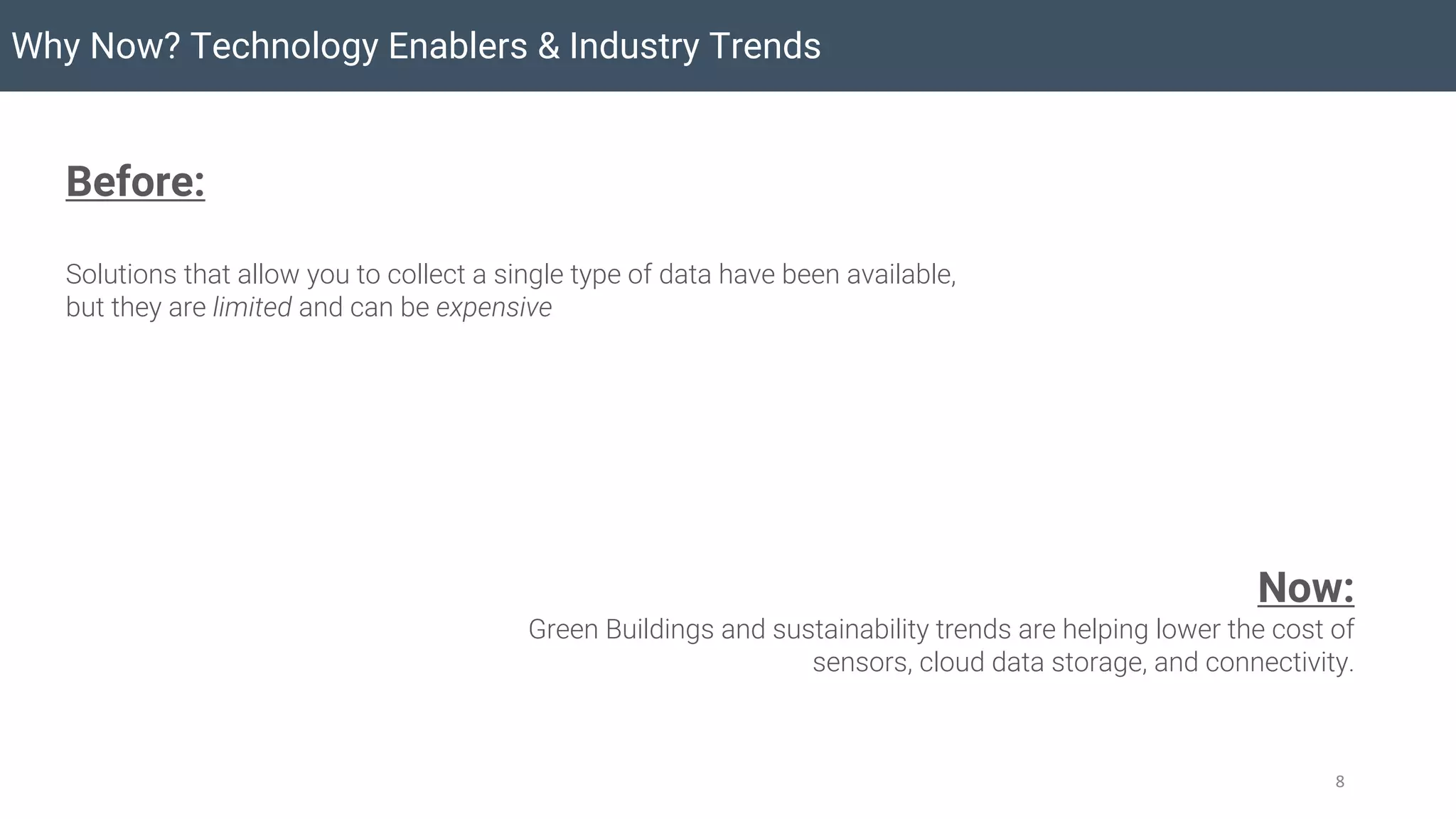 Why Now? Technology Enablers & Industry Trends
8
Before:
Solutions that allow you to collect a single type of data have been available,
but they are limited and can be expensive
Now:
Green Buildings and sustainability trends are helping lower the cost of
sensors, cloud data storage, and connectivity.
 