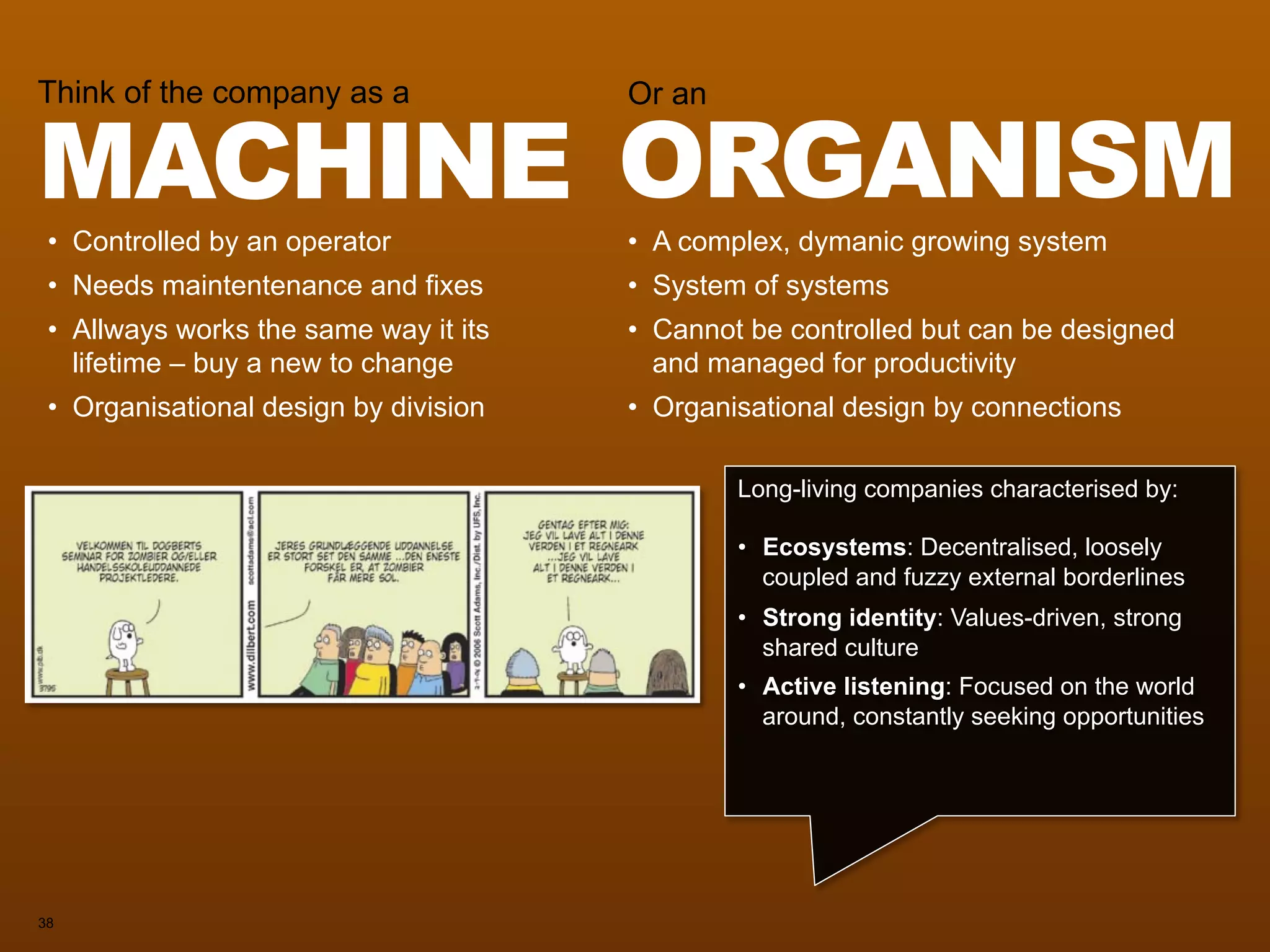 MACHINE ORGANISM
Think of the company as a                Or an



 • Controlled by an operator             • A complex, dymanic growing system
 • Needs maintentenance and fixes        • System of systems
 • Allways works the same way it its     • Cannot be controlled but can be designed
   lifetime – buy a new to change          and managed for productivity
 • Organisational design by division     • Organisational design by connections


                                       Long-living companies characterised by:

                                       • Ecosystems: Decentralised, loosely
                                         coupled and fuzzy external borderlines
                                       • Strong identity: Values-driven, strong
                                         shared culture
                                       • Active listening: Focused on the world
                                         around, constantly seeking opportunities




38
 
