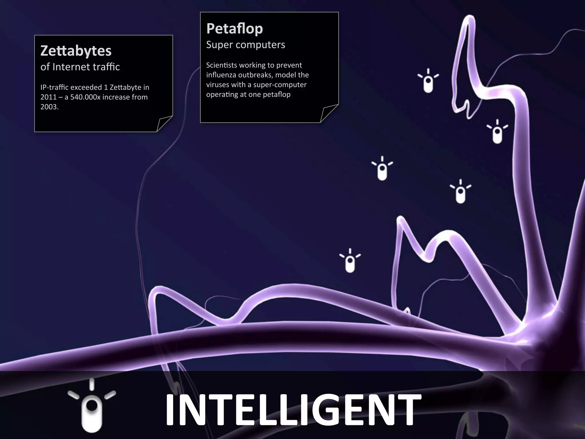IBM Global Business Services               Petaflop
                                           Super computers
     Zettabytes
     of Internet traffic                   Scientists working to prevent
                                           influenza outbreaks, model the
     IP-traffic exceeded 1 Zettabyte in    viruses with a super-computer
     2011 – a 540.000x increase from       operating at one petaflop
     2003.




8
                                          INTELLIGENT                       © 2011 IBM
 