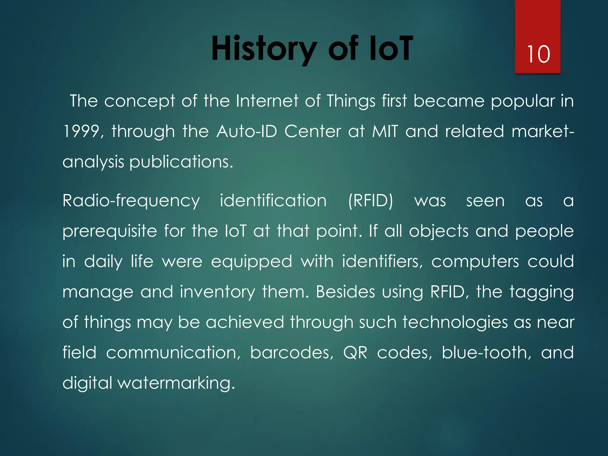 History of IoT
The concept of the Internet of Things first became popular in
1999, through the Auto-ID Center at MIT and related market-
analysis publications.
Radio-frequency identification (RFID) was seen as a
prerequisite for the IoT at that point. If all objects and people
in daily life were equipped with identifiers, computers could
manage and inventory them. Besides using RFID, the tagging
of things may be achieved through such technologies as near
field communication, barcodes, QR codes, blue-tooth, and
digital watermarking.
10
 
