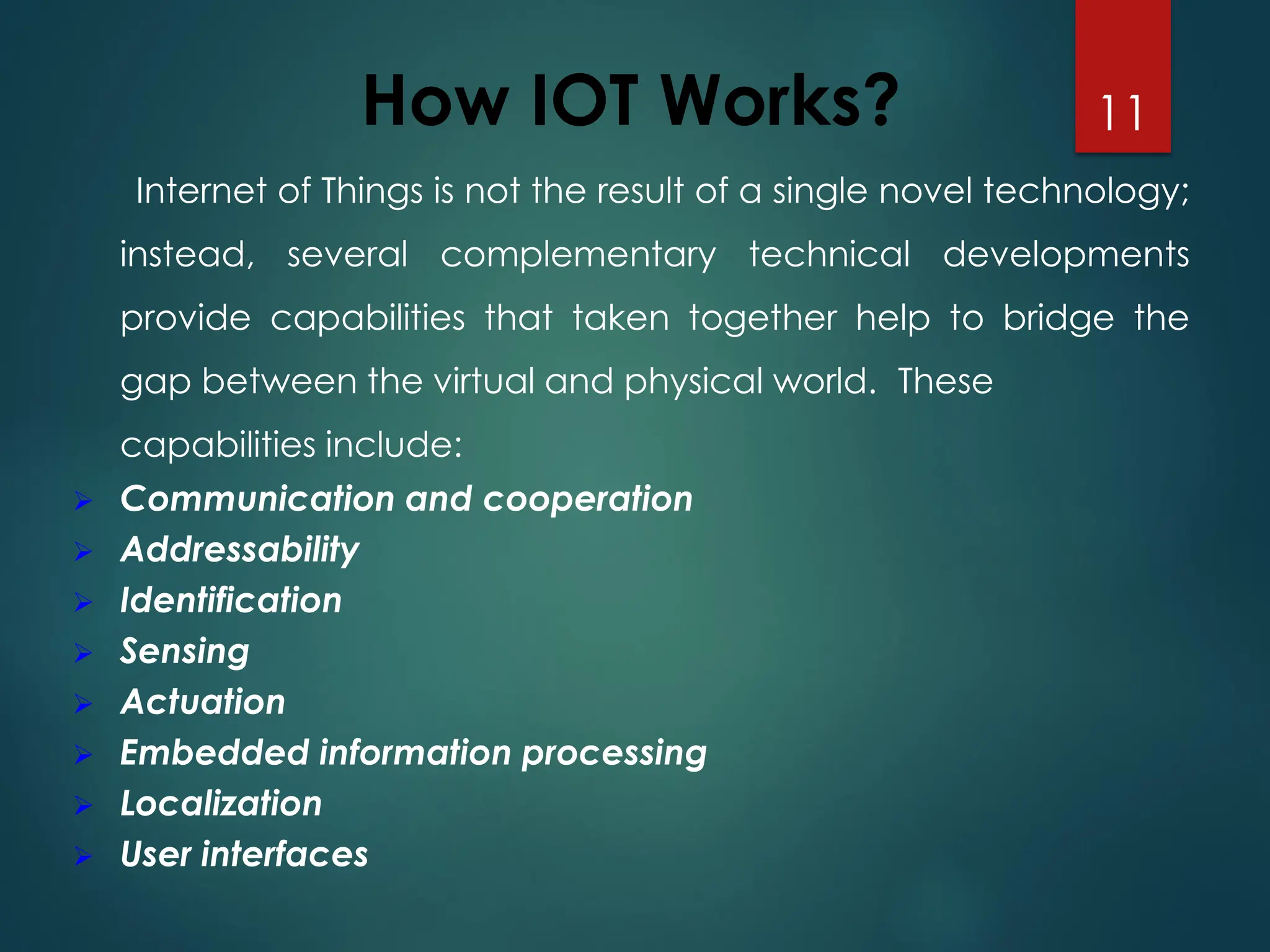 How IOT Works?
Internet of Things is not the result of a single novel technology;
instead, several complementary technical developments
provide capabilities that taken together help to bridge the
gap between the virtual and physical world. These
capabilities include:
➢ Communication and cooperation
➢ Addressability
➢ Identification
➢ Sensing
➢ Actuation
➢ Embedded information processing
➢ Localization
➢ User interfaces
11
 