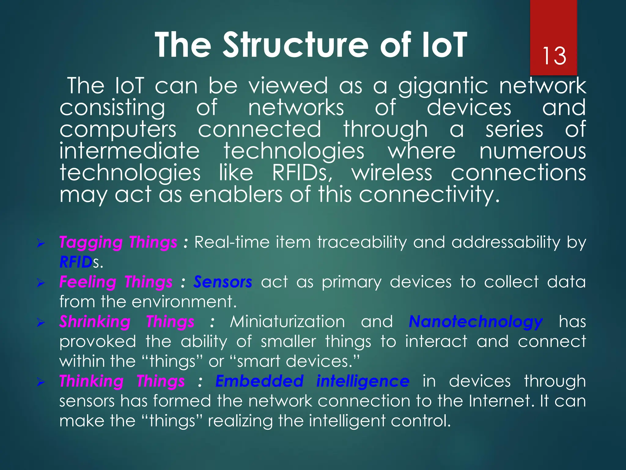 The Structure of IoT
The IoT can be viewed as a gigantic network
consisting of networks of devices and
computers connected through a series of
intermediate technologies where numerous
technologies like RFIDs, wireless connections
may act as enablers of this connectivity.
➢ Tagging Things : Real-time item traceability and addressability by
RFIDs.
➢ Feeling Things : Sensors act as primary devices to collect data
from the environment.
➢ Shrinking Things : Miniaturization and Nanotechnology has
provoked the ability of smaller things to interact and connect
within the “things” or “smart devices.”
➢ Thinking Things : Embedded intelligence in devices through
sensors has formed the network connection to the Internet. It can
make the “things” realizing the intelligent control.
13
 
