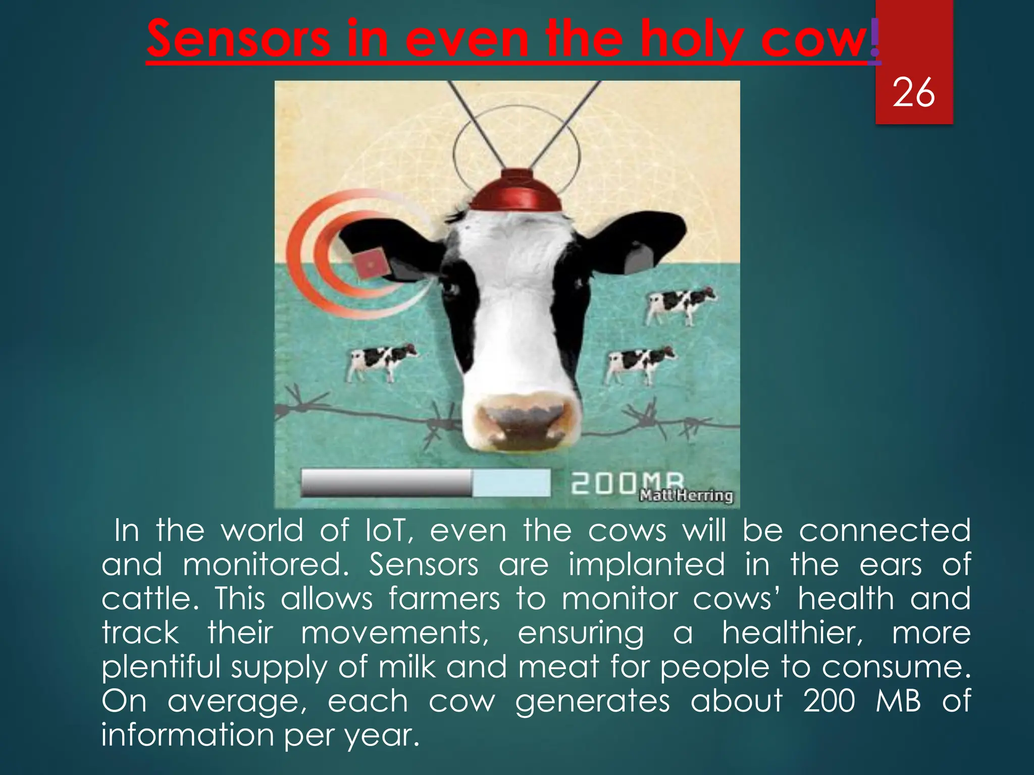 Sensors in even the holy cow!
In the world of IoT, even the cows will be connected
and monitored. Sensors are implanted in the ears of
cattle. This allows farmers to monitor cows’ health and
track their movements, ensuring a healthier, more
plentiful supply of milk and meat for people to consume.
On average, each cow generates about 200 MB of
information per year.
26
 