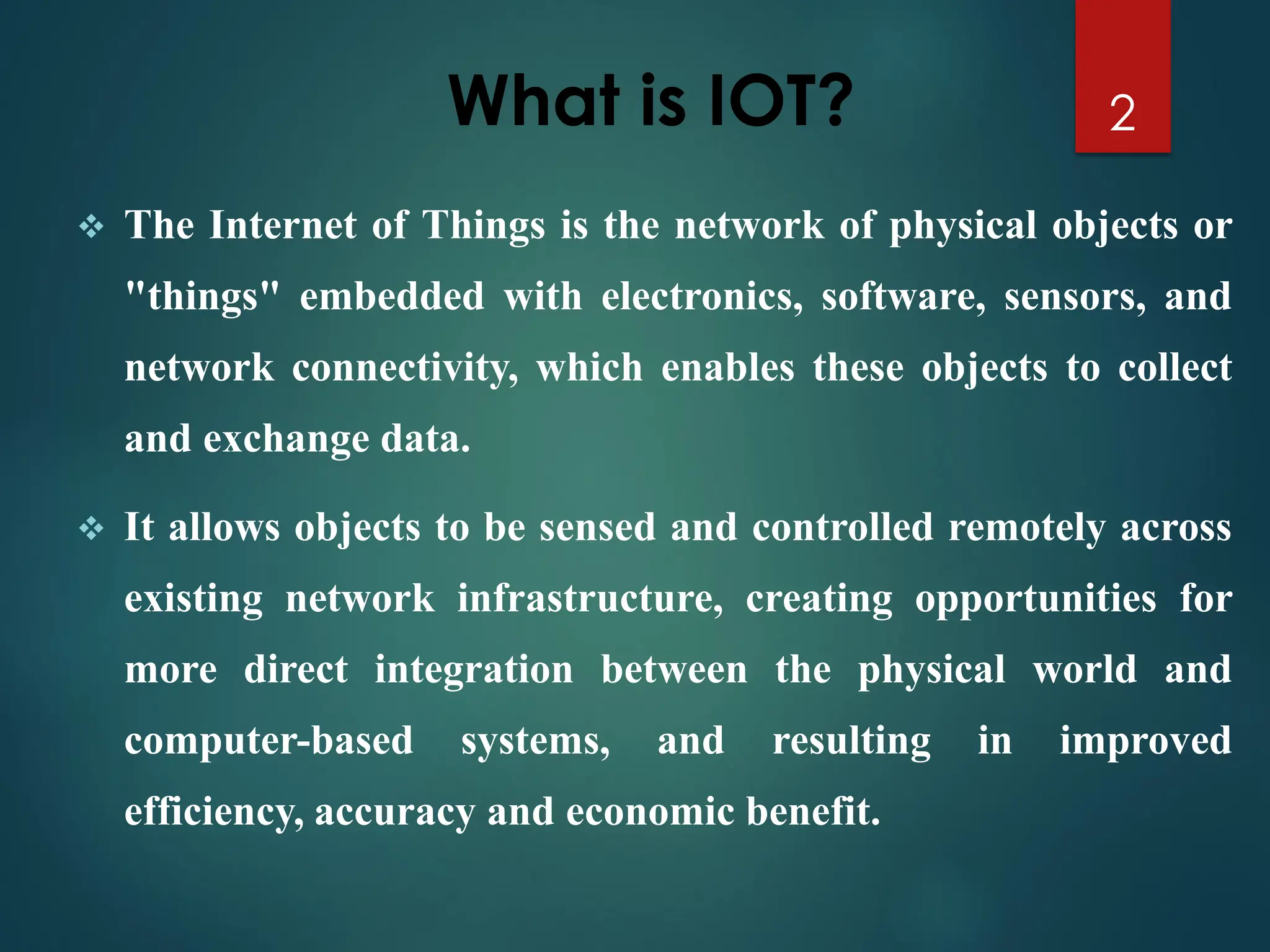 What is IOT?
❖ The Internet of Things is the network of physical objects or
"things" embedded with electronics, software, sensors, and
network connectivity, which enables these objects to collect
and exchange data.
❖ It allows objects to be sensed and controlled remotely across
existing network infrastructure, creating opportunities for
more direct integration between the physical world and
computer-based systems, and resulting in improved
efficiency, accuracy and economic benefit.
2
 