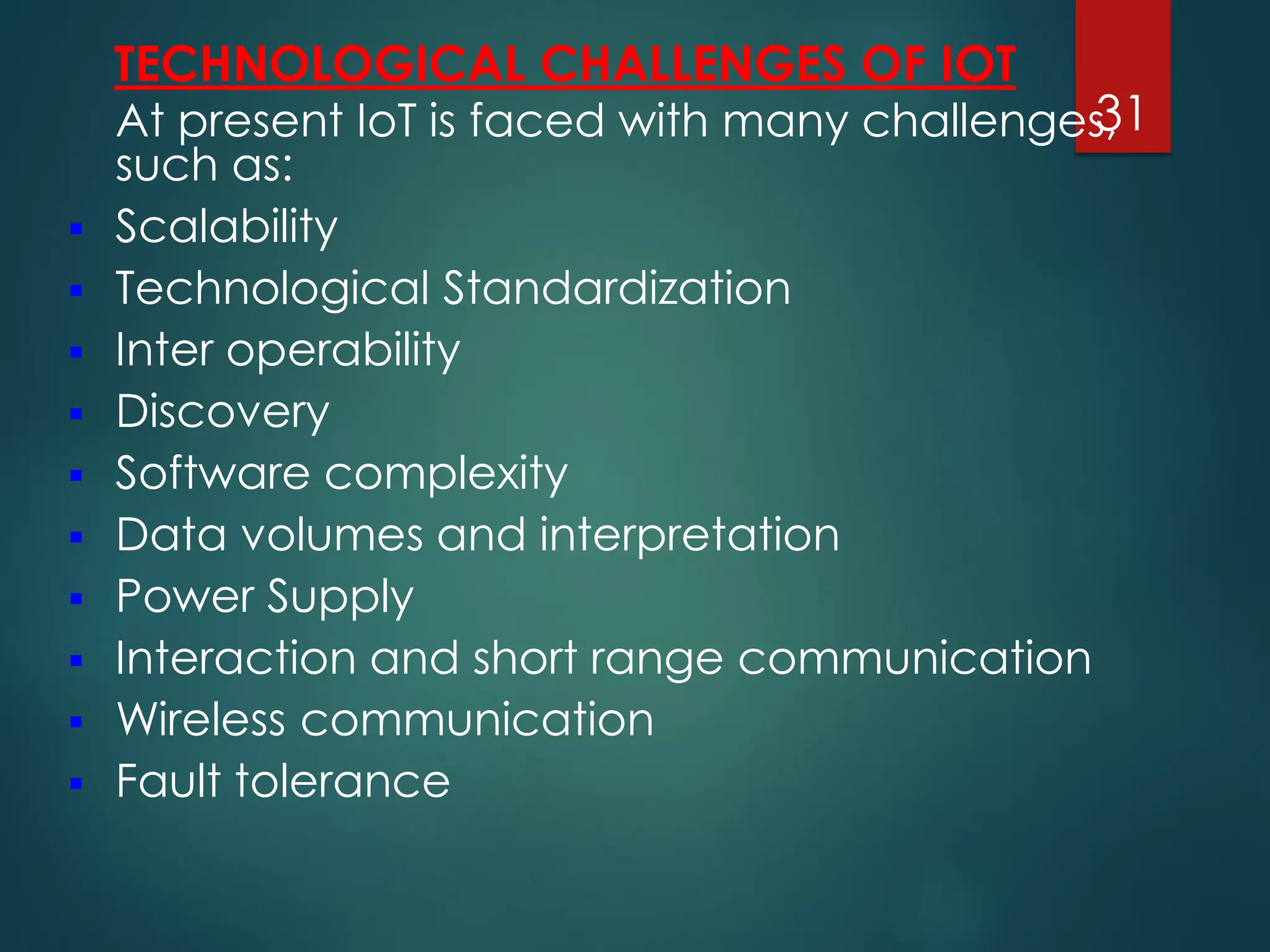 TECHNOLOGICAL CHALLENGES OF IOT
At present IoT is faced with many challenges,
such as:
▪ Scalability
▪ Technological Standardization
▪ Inter operability
▪ Discovery
▪ Software complexity
▪ Data volumes and interpretation
▪ Power Supply
▪ Interaction and short range communication
▪ Wireless communication
▪ Fault tolerance
31
 