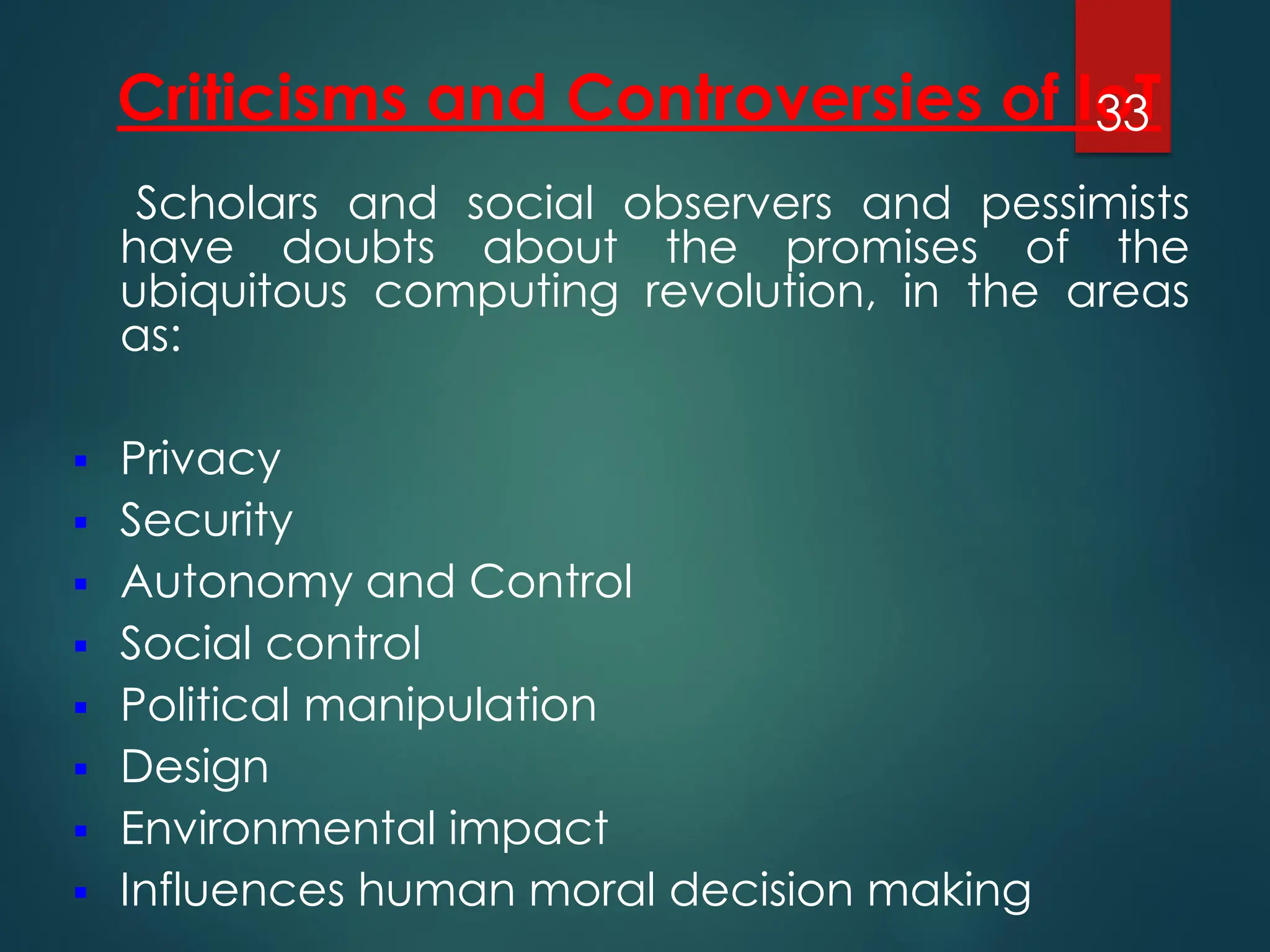 Criticisms and Controversies of IoT
Scholars and social observers and pessimists
have doubts about the promises of the
ubiquitous computing revolution, in the areas
as:
▪ Privacy
▪ Security
▪ Autonomy and Control
▪ Social control
▪ Political manipulation
▪ Design
▪ Environmental impact
▪ Influences human moral decision making
33
 