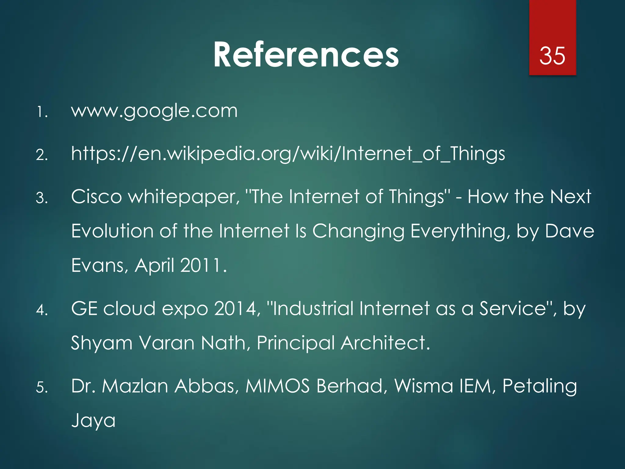 References
1. www.google.com
2. https://en.wikipedia.org/wiki/Internet_of_Things
3. Cisco whitepaper, "The Internet of Things" - How the Next
Evolution of the Internet Is Changing Everything, by Dave
Evans, April 2011.
4. GE cloud expo 2014, "Industrial Internet as a Service", by
Shyam Varan Nath, Principal Architect.
5. Dr. Mazlan Abbas, MIMOS Berhad, Wisma IEM, Petaling
Jaya
35
 