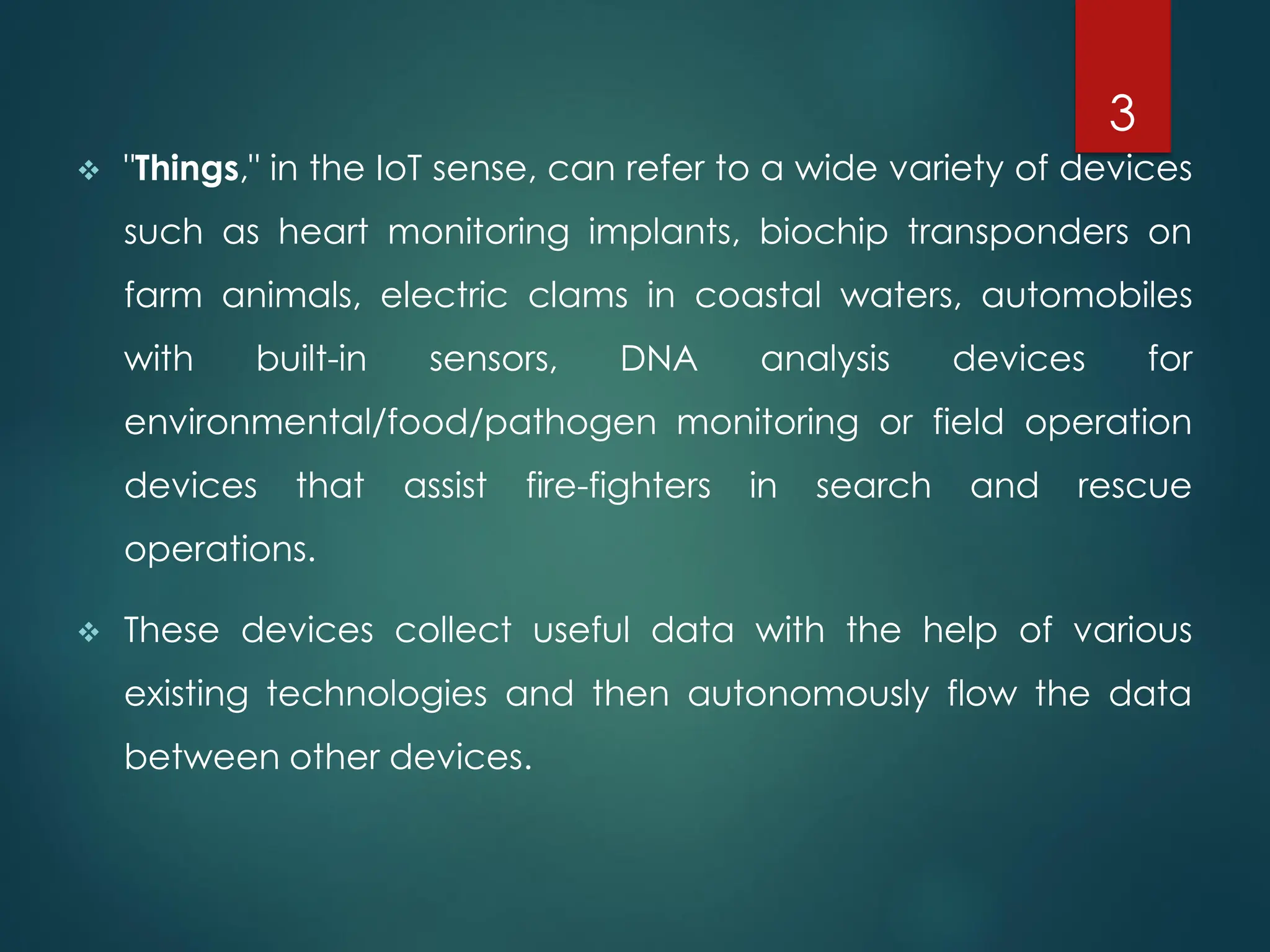 ❖ "Things," in the IoT sense, can refer to a wide variety of devices
such as heart monitoring implants, biochip transponders on
farm animals, electric clams in coastal waters, automobiles
with built-in sensors, DNA analysis devices for
environmental/food/pathogen monitoring or field operation
devices that assist fire-fighters in search and rescue
operations.
❖ These devices collect useful data with the help of various
existing technologies and then autonomously flow the data
between other devices.
3
 