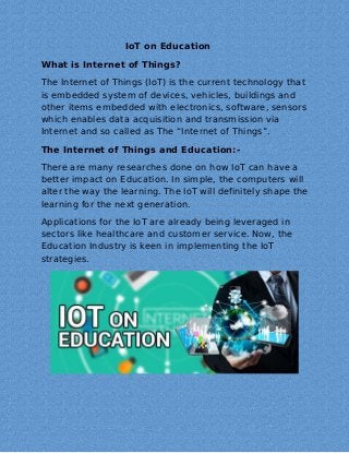 IoT on Education
What is Internet of Things?
The Internet of Things (IoT) is the current technology that
is embedded system of devices, vehicles, buildings and
other items embedded with electronics, software, sensors
which enables data acquisition and transmission via
Internet and so called as The “Internet of Things”.
The Internet of Things and Education:-
There are many researches done on how IoT can have a
better impact on Education. In simple, the computers will
alter the way the learning. The IoT will definitely shape the
learning for the next generation.
Applications for the IoT are already being leveraged in
sectors like healthcare and customer service. Now, the
Education Industry is keen in implementing the IoT
strategies.
 