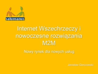 Internet Wszechrzeczy i
nowoczesne rozwiązania
M2M
Nowy rynek dla nowych usług
Jarosław Gorczowski
 