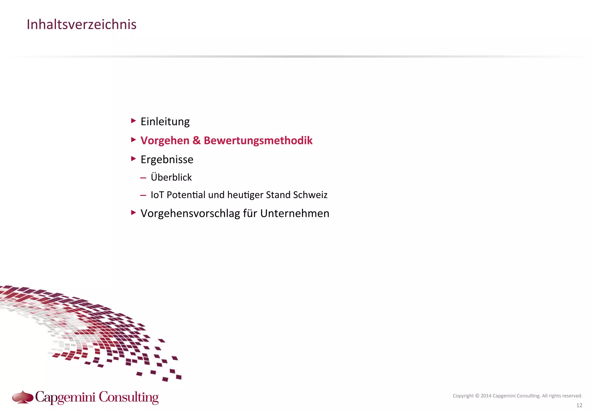 Inhaltsverzeichnis 
Copyright 
© 
2014 
Capgemini 
Consul?ng. 
All 
rights 
reserved. 
12 
▶ Einleitung 
▶ Vorgehen 
& 
Bewertungsmethodik 
▶ Ergebnisse 
– Überblick 
– IoT 
Poten?al 
und 
heu?ger 
Stand 
Schweiz 
▶ Vorgehensvorschlag 
für 
Unternehmen 
 