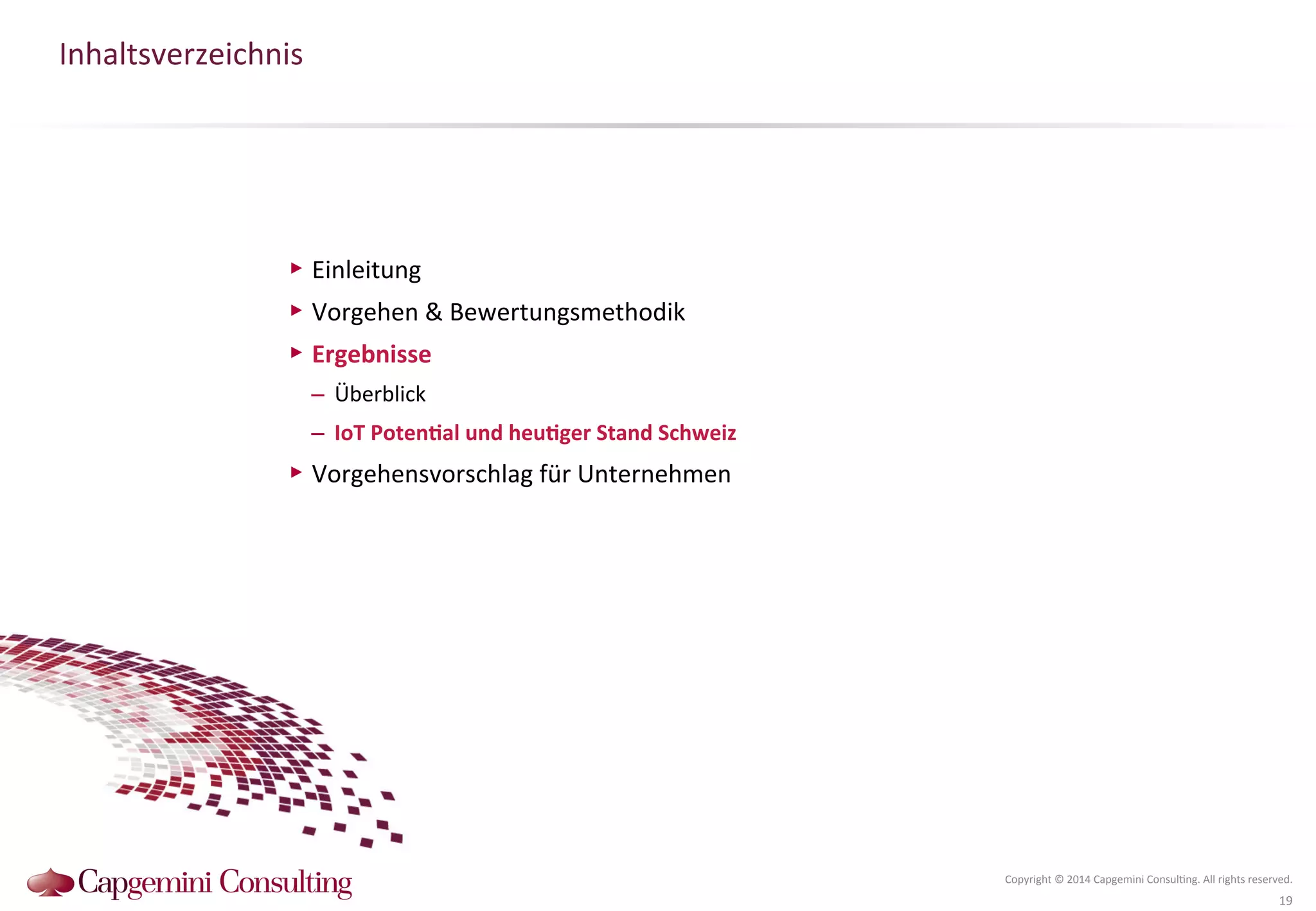 Inhaltsverzeichnis 
Copyright 
© 
2014 
Capgemini 
Consul?ng. 
All 
rights 
reserved. 
19 
▶ Einleitung 
▶ Vorgehen 
& 
Bewertungsmethodik 
▶ Ergebnisse 
– Überblick 
– IoT 
PotenDal 
und 
heuDger 
Stand 
Schweiz 
▶ Vorgehensvorschlag 
für 
Unternehmen 
 
