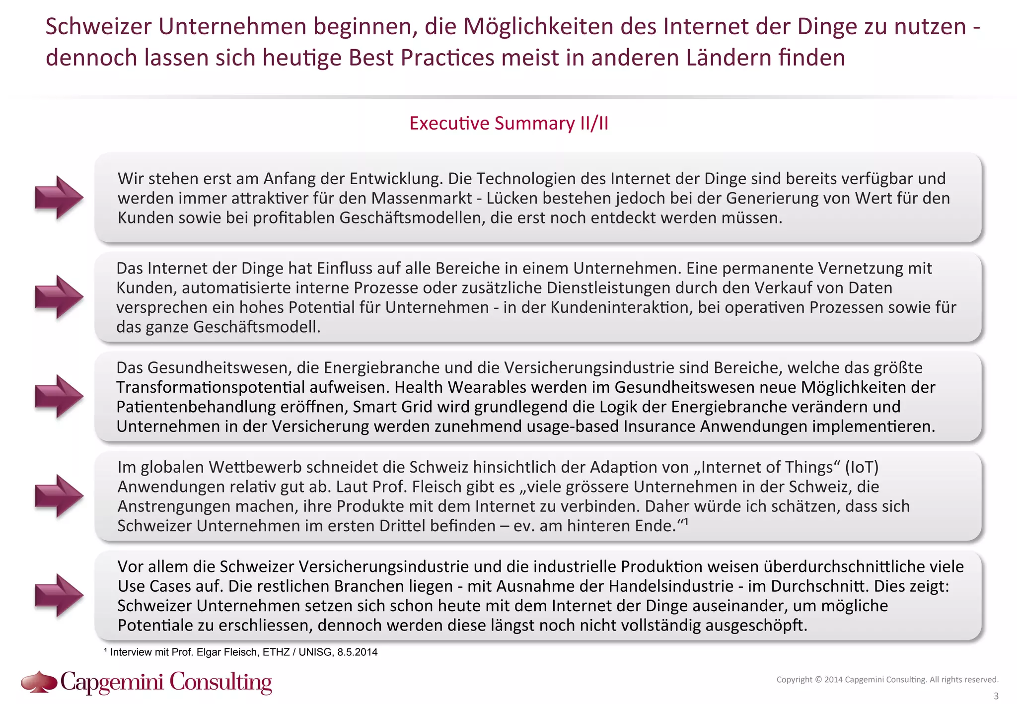 Schweizer 
Unternehmen 
beginnen, 
die 
Möglichkeiten 
des 
Internet 
der 
Dinge 
zu 
nutzen 
-­‐ 
dennoch 
lassen 
sich 
heu?ge 
Best 
Prac?ces 
meist 
in 
anderen 
Ländern 
finden 
Execu?ve 
Summary 
II/II 
Copyright 
© 
2014 
Capgemini 
Consul?ng. 
All 
rights 
reserved. 
3 
Wir 
stehen 
erst 
am 
Anfang 
der 
Entwicklung. 
Die 
Technologien 
des 
Internet 
der 
Dinge 
sind 
bereits 
verfügbar 
und 
werden 
immer 
aQrak?ver 
für 
den 
Massenmarkt 
-­‐ 
Lücken 
bestehen 
jedoch 
bei 
der 
Generierung 
von 
Wert 
für 
den 
Kunden 
sowie 
bei 
profitablen 
Geschä^smodellen, 
die 
erst 
noch 
entdeckt 
werden 
müssen. 
Das 
Internet 
der 
Dinge 
hat 
Einfluss 
auf 
alle 
Bereiche 
in 
einem 
Unternehmen. 
Eine 
permanente 
Vernetzung 
mit 
Kunden, 
automa?sierte 
interne 
Prozesse 
oder 
zusätzliche 
Dienstleistungen 
durch 
den 
Verkauf 
von 
Daten 
versprechen 
ein 
hohes 
Poten?al 
für 
Unternehmen 
-­‐ 
in 
der 
Kundeninterak?on, 
bei 
opera?ven 
Prozessen 
sowie 
für 
das 
ganze 
Geschä^smodell. 
Das 
Gesundheitswesen, 
die 
Energiebranche 
und 
die 
Versicherungsindustrie 
sind 
Bereiche, 
welche 
das 
größte 
Transforma?onspoten?al 
aufweisen. 
Health 
Wearables 
werden 
im 
Gesundheitswesen 
neue 
Möglichkeiten 
der 
Pa?entenbehandlung 
eröffnen, 
Smart 
Grid 
wird 
grundlegend 
die 
Logik 
der 
Energiebranche 
verändern 
und 
Unternehmen 
in 
der 
Versicherung 
werden 
zunehmend 
usage-­‐based 
Insurance 
Anwendungen 
implemen?eren. 
Im 
globalen 
WeQbewerb 
schneidet 
die 
Schweiz 
hinsichtlich 
der 
Adap?on 
von 
„Internet 
of 
Things“ 
(IoT) 
Anwendungen 
rela?v 
gut 
ab. 
Laut 
Prof. 
Fleisch 
gibt 
es 
„viele 
grössere 
Unternehmen 
in 
der 
Schweiz, 
die 
Anstrengungen 
machen, 
ihre 
Produkte 
mit 
dem 
Internet 
zu 
verbinden. 
Daher 
würde 
ich 
schätzen, 
dass 
sich 
Schweizer 
Unternehmen 
im 
ersten 
DriQel 
befinden 
– 
ev. 
am 
hinteren 
Ende.“¹ 
Vor 
allem 
die 
Schweizer 
Versicherungsindustrie 
und 
die 
industrielle 
Produk?on 
weisen 
überdurchschniQliche 
viele 
Use 
Cases 
auf. 
Die 
restlichen 
Branchen 
liegen 
-­‐ 
mit 
Ausnahme 
der 
Handelsindustrie 
-­‐ 
im 
DurchschniQ. 
Dies 
zeigt: 
Schweizer 
Unternehmen 
setzen 
sich 
schon 
heute 
mit 
dem 
Internet 
der 
Dinge 
auseinander, 
um 
mögliche 
Poten?ale 
zu 
erschliessen, 
dennoch 
werden 
diese 
längst 
noch 
nicht 
vollständig 
ausgeschöp^. 
¹ Interview mit Prof. Elgar Fleisch, ETHZ / UNISG, 8.5.2014 
 