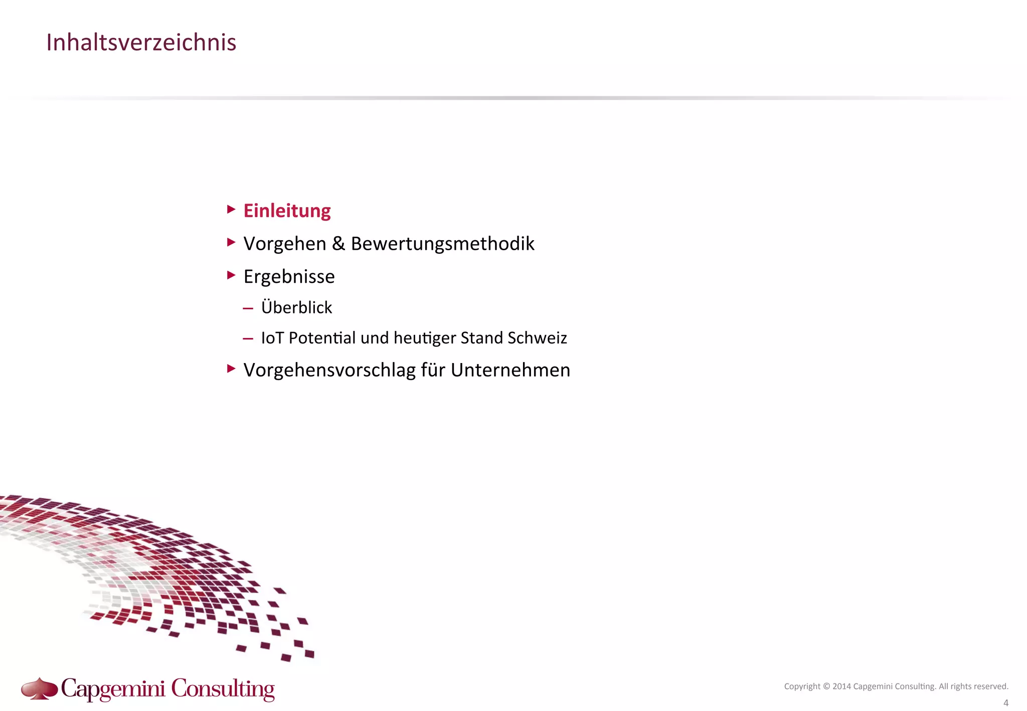 Inhaltsverzeichnis 
Copyright 
© 
2014 
Capgemini 
Consul?ng. 
All 
rights 
reserved. 
4 
▶ Einleitung 
▶ Vorgehen 
& 
Bewertungsmethodik 
▶ Ergebnisse 
– Überblick 
– IoT 
Poten?al 
und 
heu?ger 
Stand 
Schweiz 
▶ Vorgehensvorschlag 
für 
Unternehmen 
 