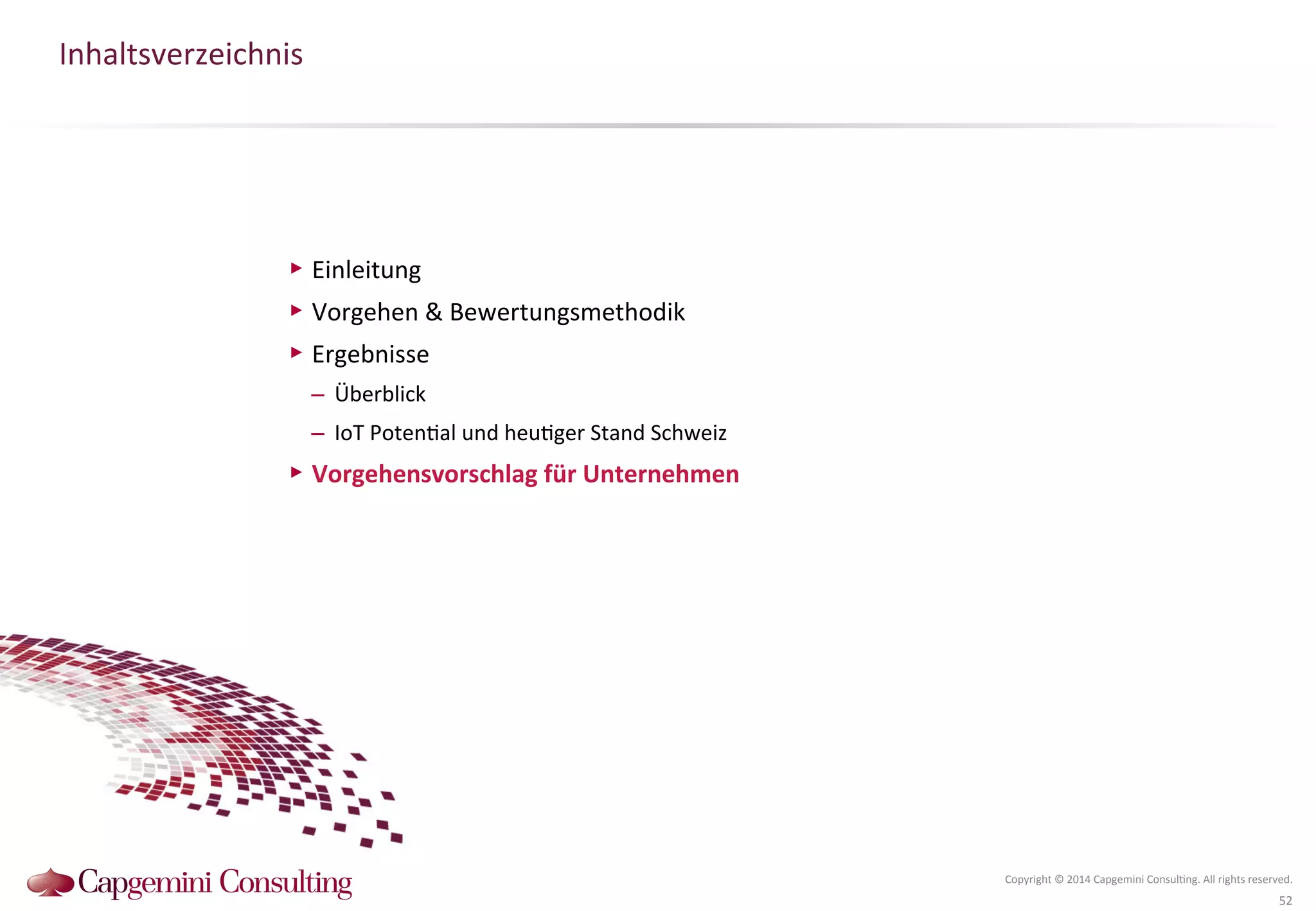 Inhaltsverzeichnis 
Copyright 
© 
2014 
Capgemini 
Consul?ng. 
All 
rights 
reserved. 
52 
▶ Einleitung 
▶ Vorgehen 
& 
Bewertungsmethodik 
▶ Ergebnisse 
– Überblick 
– IoT 
Poten?al 
und 
heu?ger 
Stand 
Schweiz 
▶ Vorgehensvorschlag 
für 
Unternehmen 
 