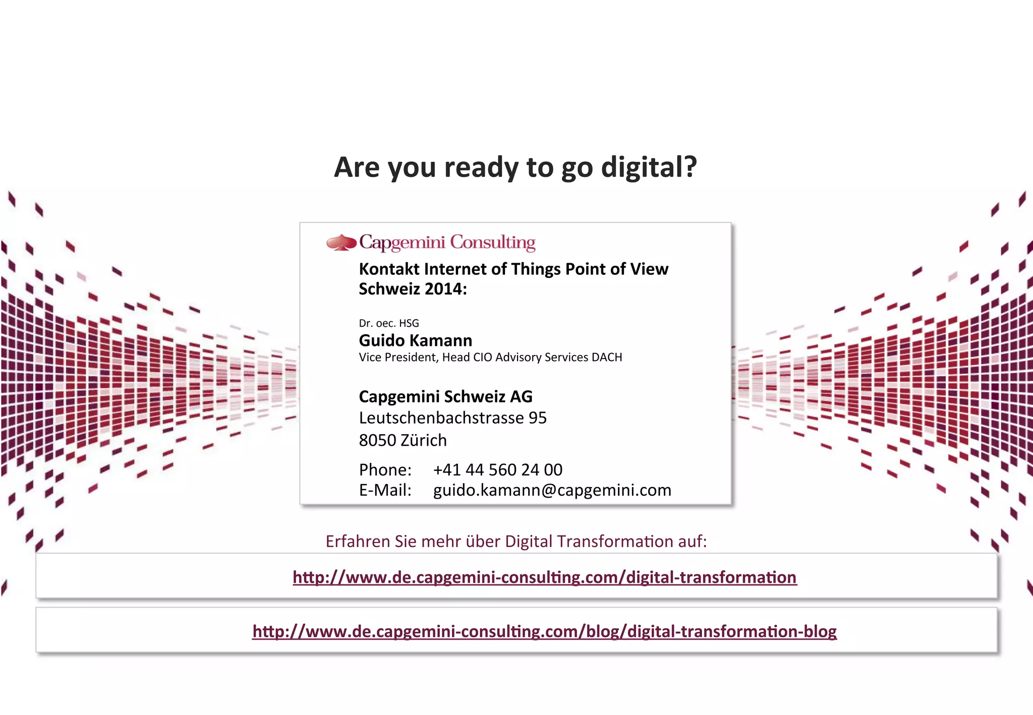 Are 
you 
ready 
to 
go 
digital? 
Kontakt 
Internet 
of 
Things 
Point 
of 
View 
Schweiz 
2014: 
Dr. 
oec. 
HSG 
Guido 
Kamann 
Vice 
President, 
Head 
CIO 
Advisory 
Services 
DACH 
Capgemini 
Schweiz 
AG 
Leutschenbachstrasse 
95 
8050 
Zürich 
Phone: 
+41 
44 
560 
24 
00 
E-­‐Mail: 
guido.kamann@capgemini.com 
Erfahren 
Sie 
mehr 
über 
Digital 
Transforma?on 
auf: 
hhp://www.de.capgemini-­‐consulDng.com/digital-­‐transformaDon 
hhp://www.de.capgemini-­‐consulDng.com/blog/digital-­‐transformaDon-­‐blog 
