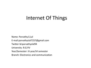 Internet Of Things
Name: Parvathy.S.Lal
E-mail:parvathyslal7257@gmail.com
Twitter Id:parvathyslal94
University :R.G.P.V
Year/Semester: III year/VI semester
Branch: Electronics and communication
 