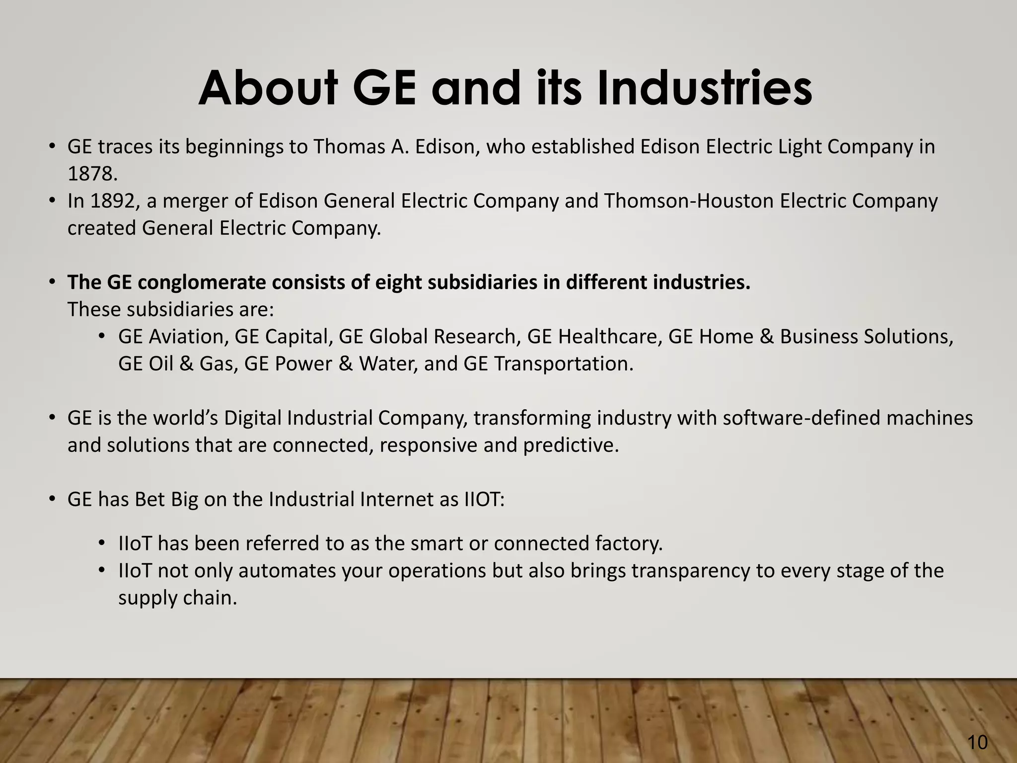 10
About GE and its Industries
• GE traces its beginnings to Thomas A. Edison, who established Edison Electric Light Company in
1878.
• In 1892, a merger of Edison General Electric Company and Thomson-Houston Electric Company
created General Electric Company.
• The GE conglomerate consists of eight subsidiaries in different industries.
These subsidiaries are:
• GE Aviation, GE Capital, GE Global Research, GE Healthcare, GE Home & Business Solutions,
GE Oil & Gas, GE Power & Water, and GE Transportation.
• GE is the world’s Digital Industrial Company, transforming industry with software-defined machines
and solutions that are connected, responsive and predictive.
• GE has Bet Big on the Industrial Internet as IIOT:
• IIoT has been referred to as the smart or connected factory.
• IIoT not only automates your operations but also brings transparency to every stage of the
supply chain.
 