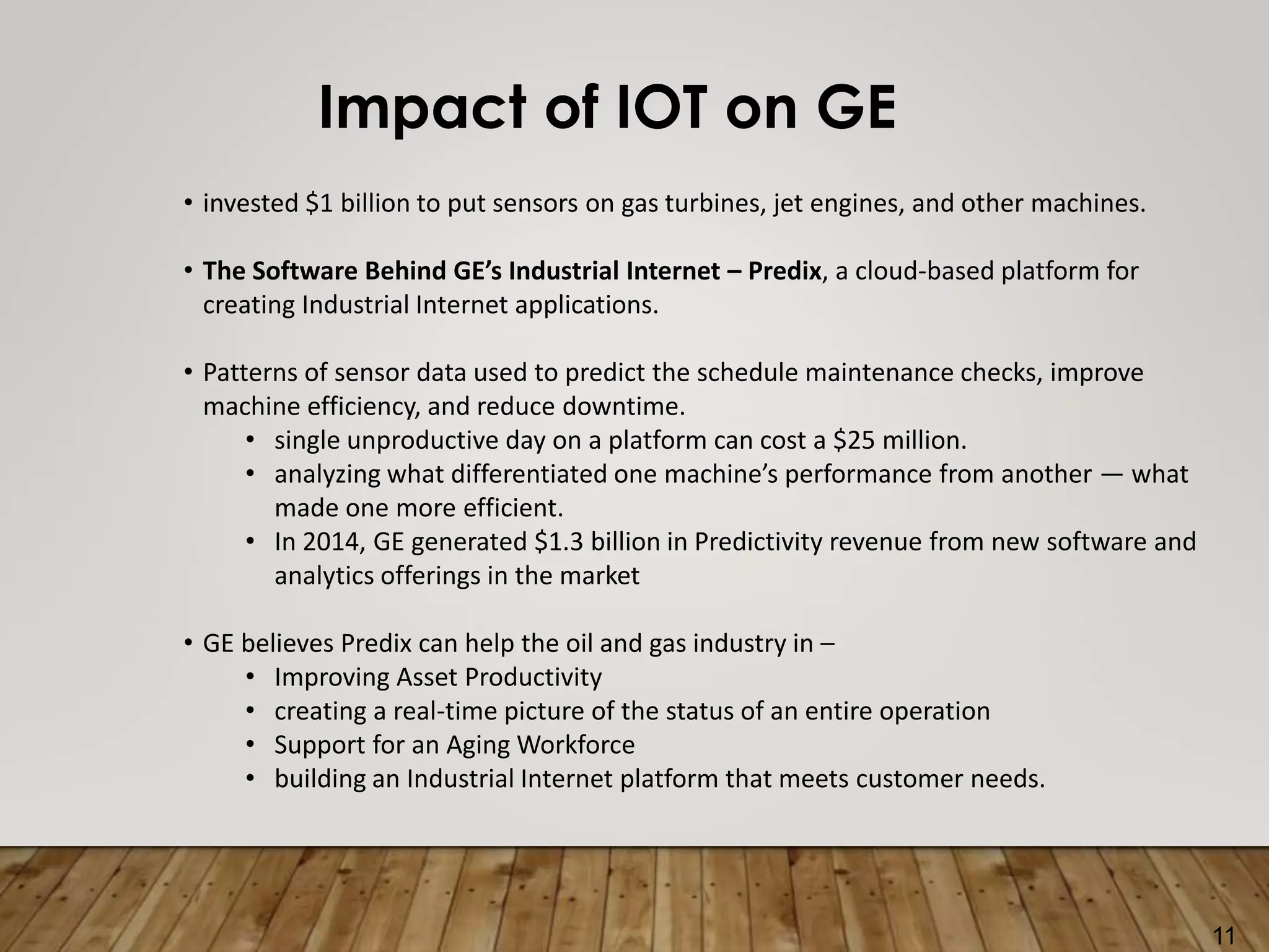 11
Impact of IOT on GE
• invested $1 billion to put sensors on gas turbines, jet engines, and other machines.
• The Software Behind GE’s Industrial Internet – Predix, a cloud-based platform for
creating Industrial Internet applications.
• Patterns of sensor data used to predict the schedule maintenance checks, improve
machine efficiency, and reduce downtime.
• single unproductive day on a platform can cost a $25 million.
• analyzing what differentiated one machine’s performance from another — what
made one more efficient.
• In 2014, GE generated $1.3 billion in Predictivity revenue from new software and
analytics offerings in the market
• GE believes Predix can help the oil and gas industry in –
• Improving Asset Productivity
• creating a real-time picture of the status of an entire operation
• Support for an Aging Workforce
• building an Industrial Internet platform that meets customer needs.
 