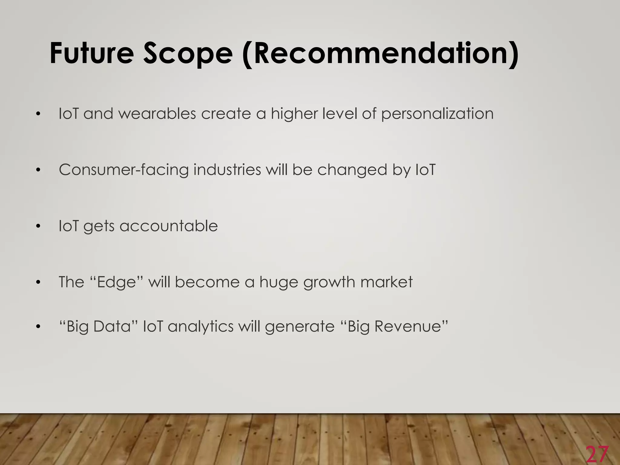 27
Future Scope (Recommendation)
• IoT and wearables create a higher level of personalization
• Consumer-facing industries will be changed by IoT
• IoT gets accountable
• The “Edge” will become a huge growth market
• “Big Data” IoT analytics will generate “Big Revenue”
 