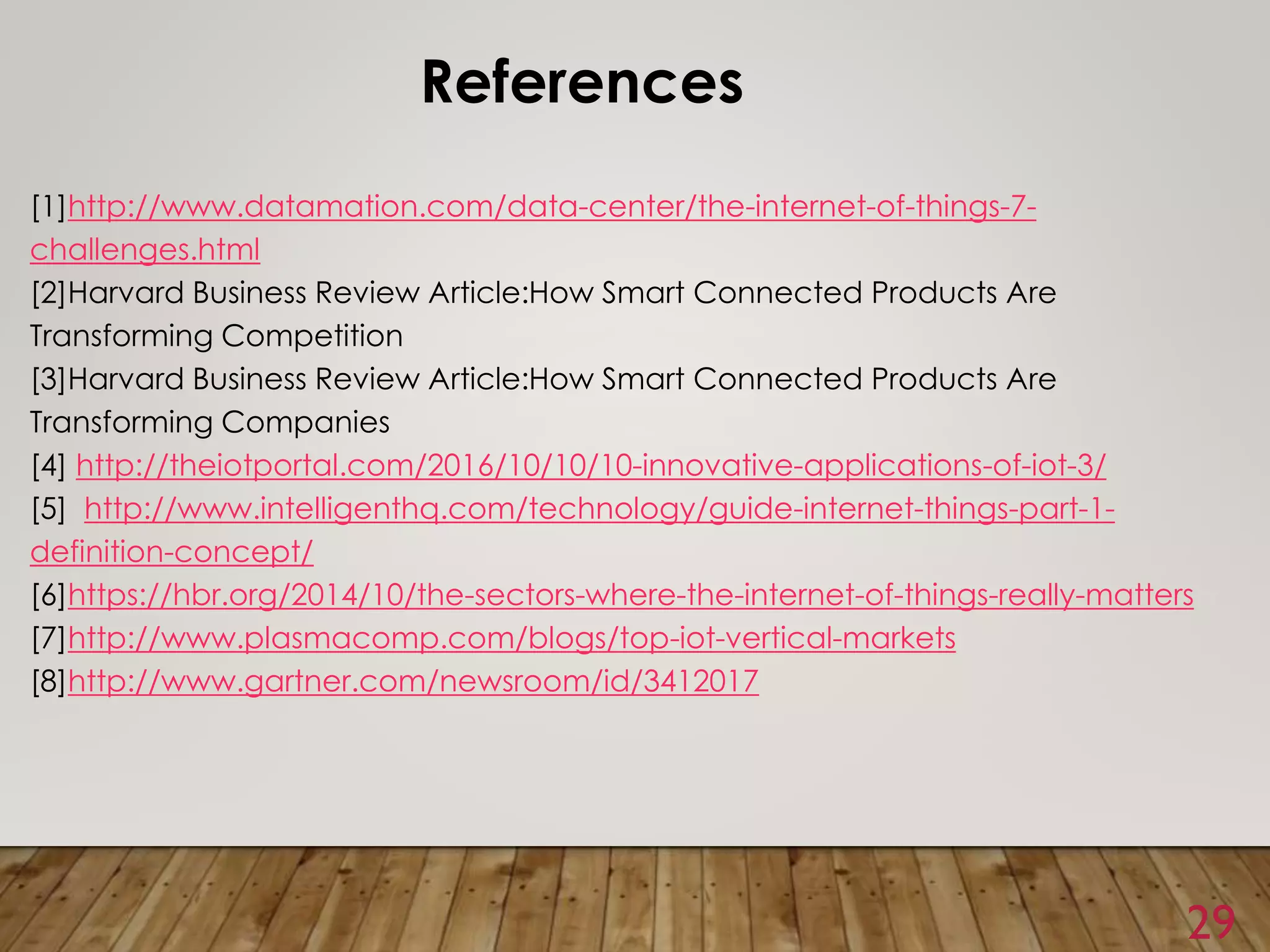 29
References
[1]http://www.datamation.com/data-center/the-internet-of-things-7-
challenges.html
[2]Harvard Business Review Article:How Smart Connected Products Are
Transforming Competition
[3]Harvard Business Review Article:How Smart Connected Products Are
Transforming Companies
[4] http://theiotportal.com/2016/10/10/10-innovative-applications-of-iot-3/
[5] http://www.intelligenthq.com/technology/guide-internet-things-part-1-
definition-concept/
[6]https://hbr.org/2014/10/the-sectors-where-the-internet-of-things-really-matters
[7]http://www.plasmacomp.com/blogs/top-iot-vertical-markets
[8]http://www.gartner.com/newsroom/id/3412017
 