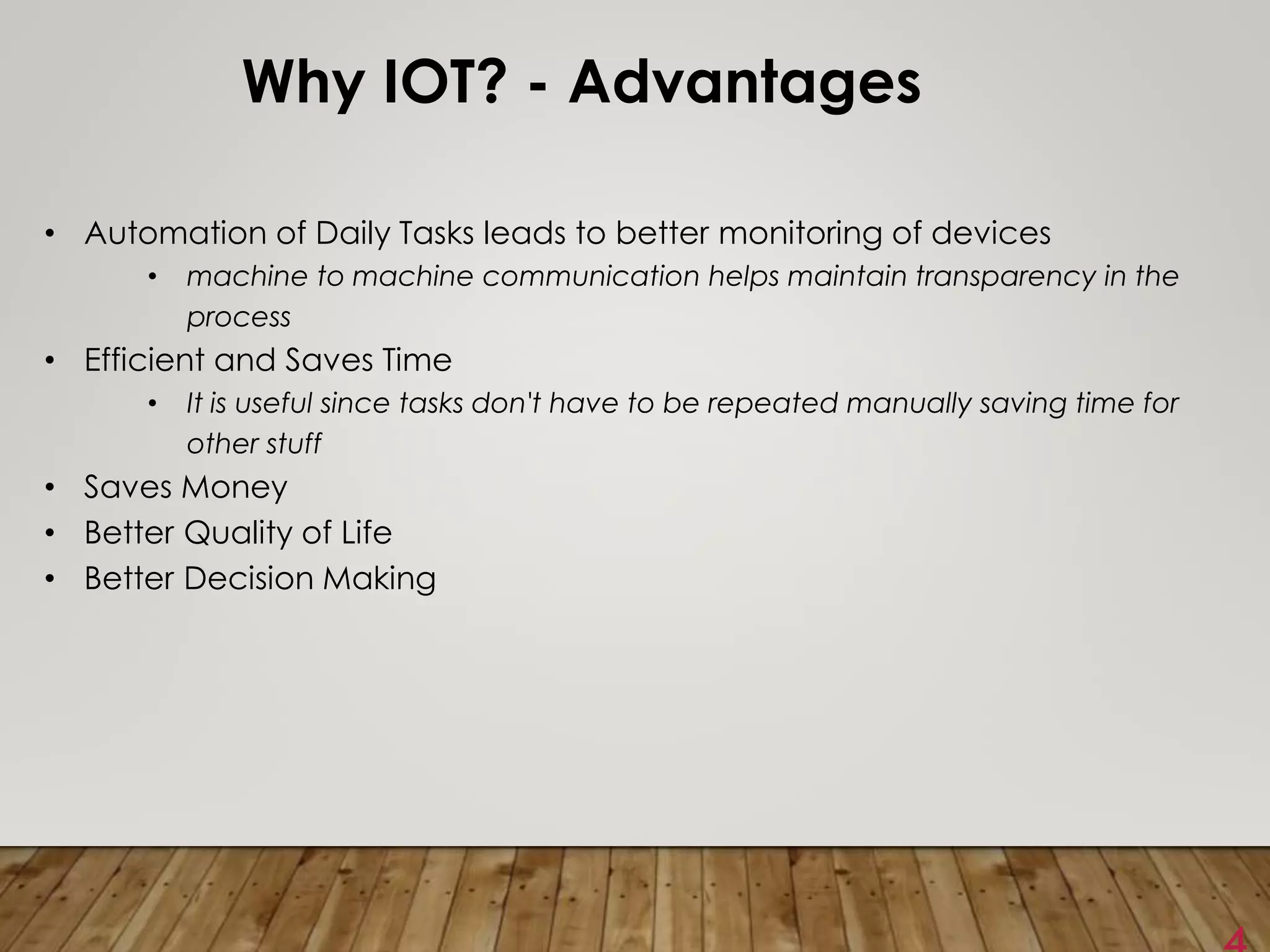 Why IOT? - Advantages
• Automation of Daily Tasks leads to better monitoring of devices
• machine to machine communication helps maintain transparency in the
process
• Efficient and Saves Time
• It is useful since tasks don't have to be repeated manually saving time for
other stuff
• Saves Money
• Better Quality of Life
• Better Decision Making
 