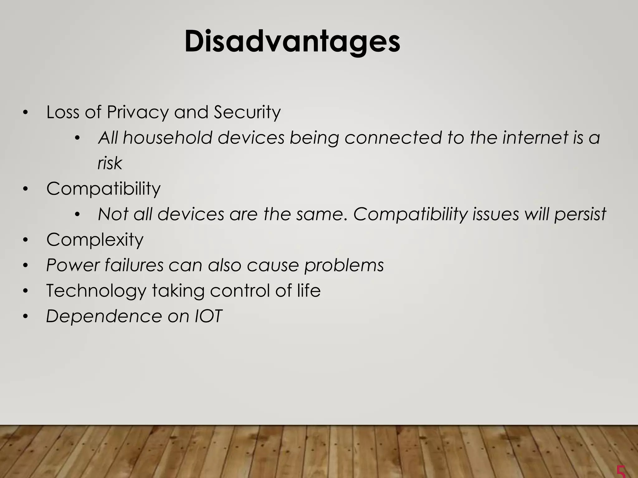 Disadvantages
• Loss of Privacy and Security
• All household devices being connected to the internet is a
risk
• Compatibility
• Not all devices are the same. Compatibility issues will persist
• Complexity
• Power failures can also cause problems
• Technology taking control of life
• Dependence on IOT
 