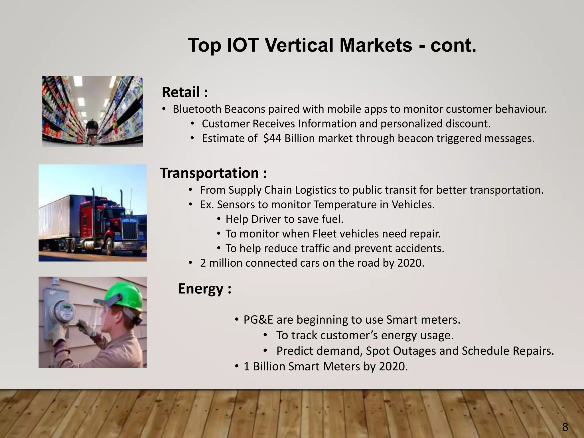 8
Top IOT Vertical Markets - cont.
Retail :
• Bluetooth Beacons paired with mobile apps to monitor customer behaviour.
• Customer Receives Information and personalized discount.
• Estimate of $44 Billion market through beacon triggered messages.
Transportation :
• From Supply Chain Logistics to public transit for better transportation.
• Ex. Sensors to monitor Temperature in Vehicles.
• Help Driver to save fuel.
• To monitor when Fleet vehicles need repair.
• To help reduce traffic and prevent accidents.
• 2 million connected cars on the road by 2020.
Energy :
• PG&E are beginning to use Smart meters.
• To track customer’s energy usage.
• Predict demand, Spot Outages and Schedule Repairs.
• 1 Billion Smart Meters by 2020.
 