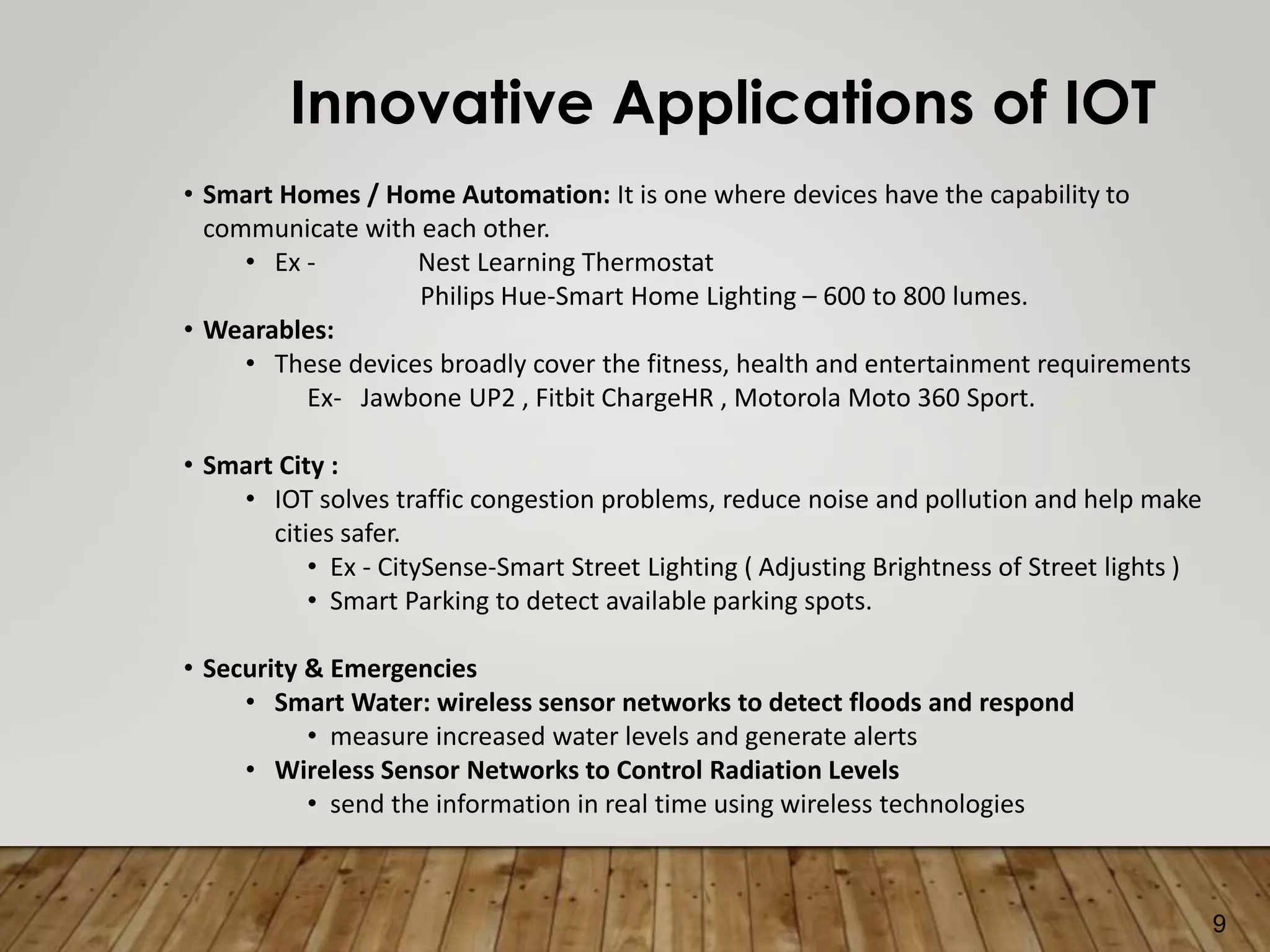 9
Innovative Applications of IOT
• Smart Homes / Home Automation: It is one where devices have the capability to
communicate with each other.
• Ex - Nest Learning Thermostat
Philips Hue-Smart Home Lighting – 600 to 800 lumes.
• Wearables:
• These devices broadly cover the fitness, health and entertainment requirements
Ex- Jawbone UP2 , Fitbit ChargeHR , Motorola Moto 360 Sport.
• Smart City :
• IOT solves traffic congestion problems, reduce noise and pollution and help make
cities safer.
• Ex - CitySense-Smart Street Lighting ( Adjusting Brightness of Street lights )
• Smart Parking to detect available parking spots.
• Security & Emergencies
• Smart Water: wireless sensor networks to detect floods and respond
• measure increased water levels and generate alerts
• Wireless Sensor Networks to Control Radiation Levels
• send the information in real time using wireless technologies
 