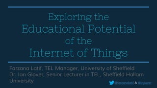 Exploring the
Educational Potential
of the
Internet of Things
Farzana Latif, TEL Manager, University of Sheffield
Dr. Ian Glover, Senior Lecturer in TEL, Sheffield Hallam
University @farzanalatif & @irglover
 