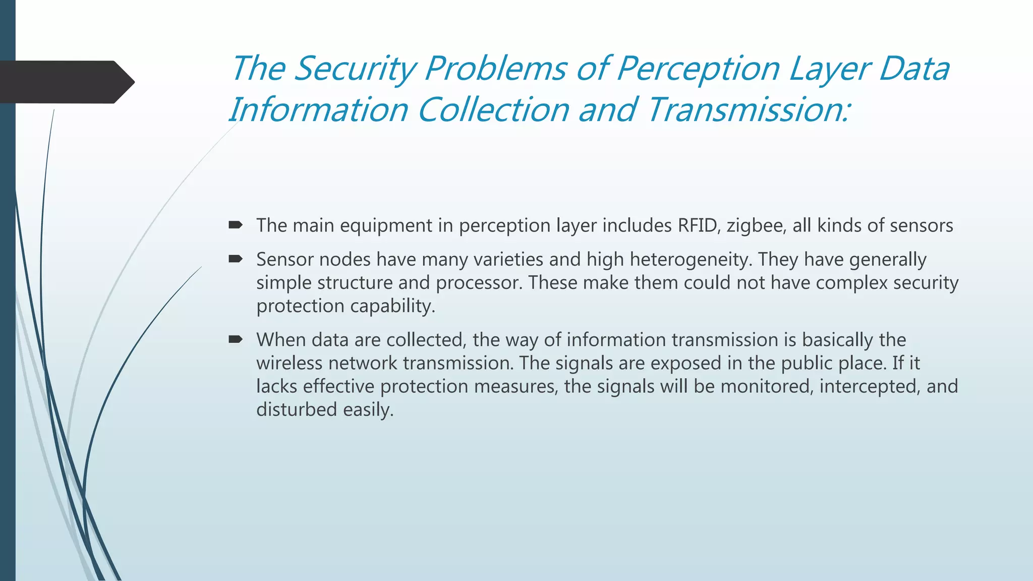 The Security Problems of Perception Layer Data
Information Collection and Transmission:
 The main equipment in perception layer includes RFID, zigbee, all kinds of sensors
 Sensor nodes have many varieties and high heterogeneity. They have generally
simple structure and processor. These make them could not have complex security
protection capability.
 When data are collected, the way of information transmission is basically the
wireless network transmission. The signals are exposed in the public place. If it
lacks effective protection measures, the signals will be monitored, intercepted, and
disturbed easily.
 