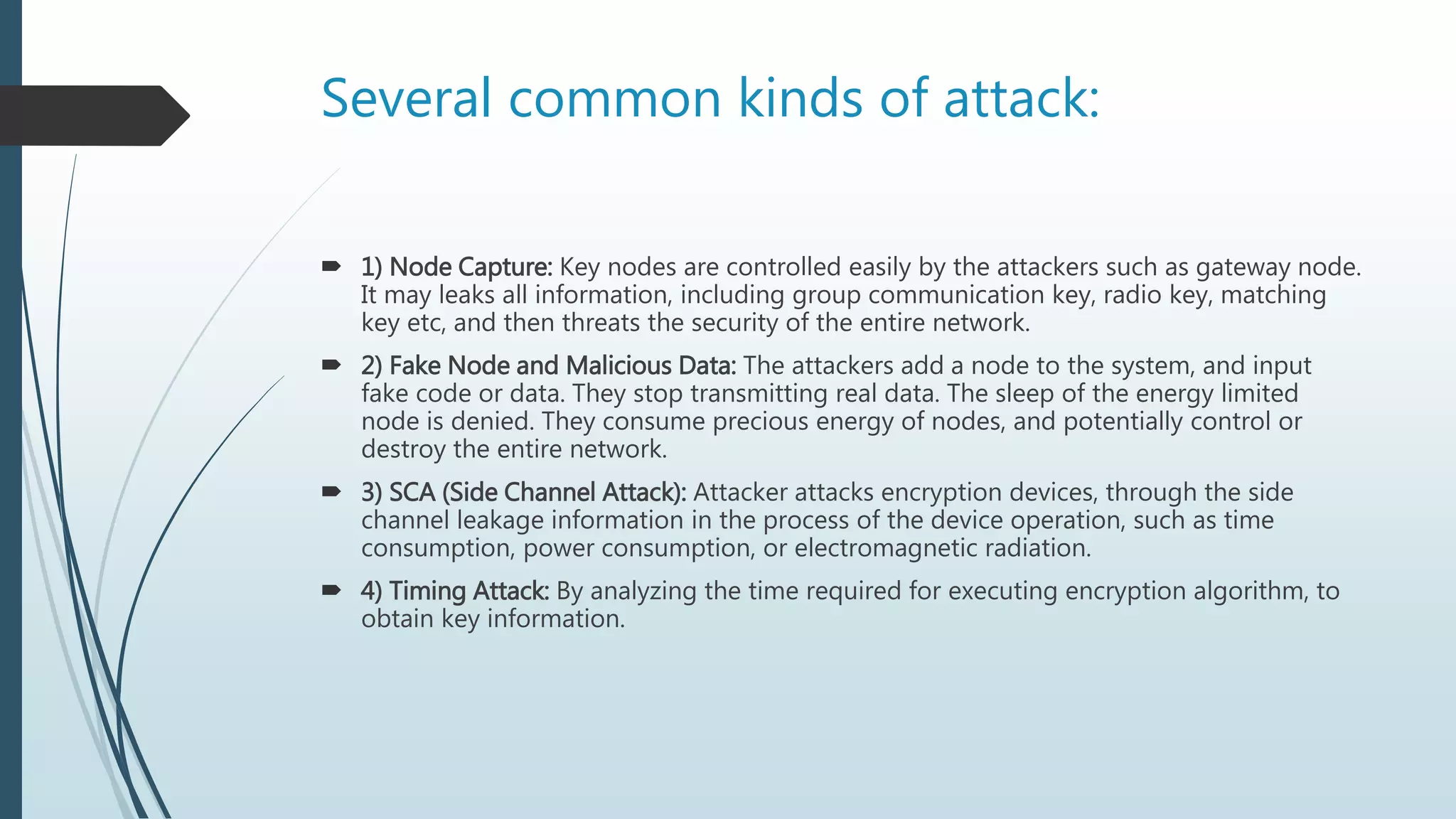 Several common kinds of attack:
 1) Node Capture: Key nodes are controlled easily by the attackers such as gateway node.
It may leaks all information, including group communication key, radio key, matching
key etc, and then threats the security of the entire network.
 2) Fake Node and Malicious Data: The attackers add a node to the system, and input
fake code or data. They stop transmitting real data. The sleep of the energy limited
node is denied. They consume precious energy of nodes, and potentially control or
destroy the entire network.
 3) SCA (Side Channel Attack): Attacker attacks encryption devices, through the side
channel leakage information in the process of the device operation, such as time
consumption, power consumption, or electromagnetic radiation.
 4) Timing Attack: By analyzing the time required for executing encryption algorithm, to
obtain key information.
 