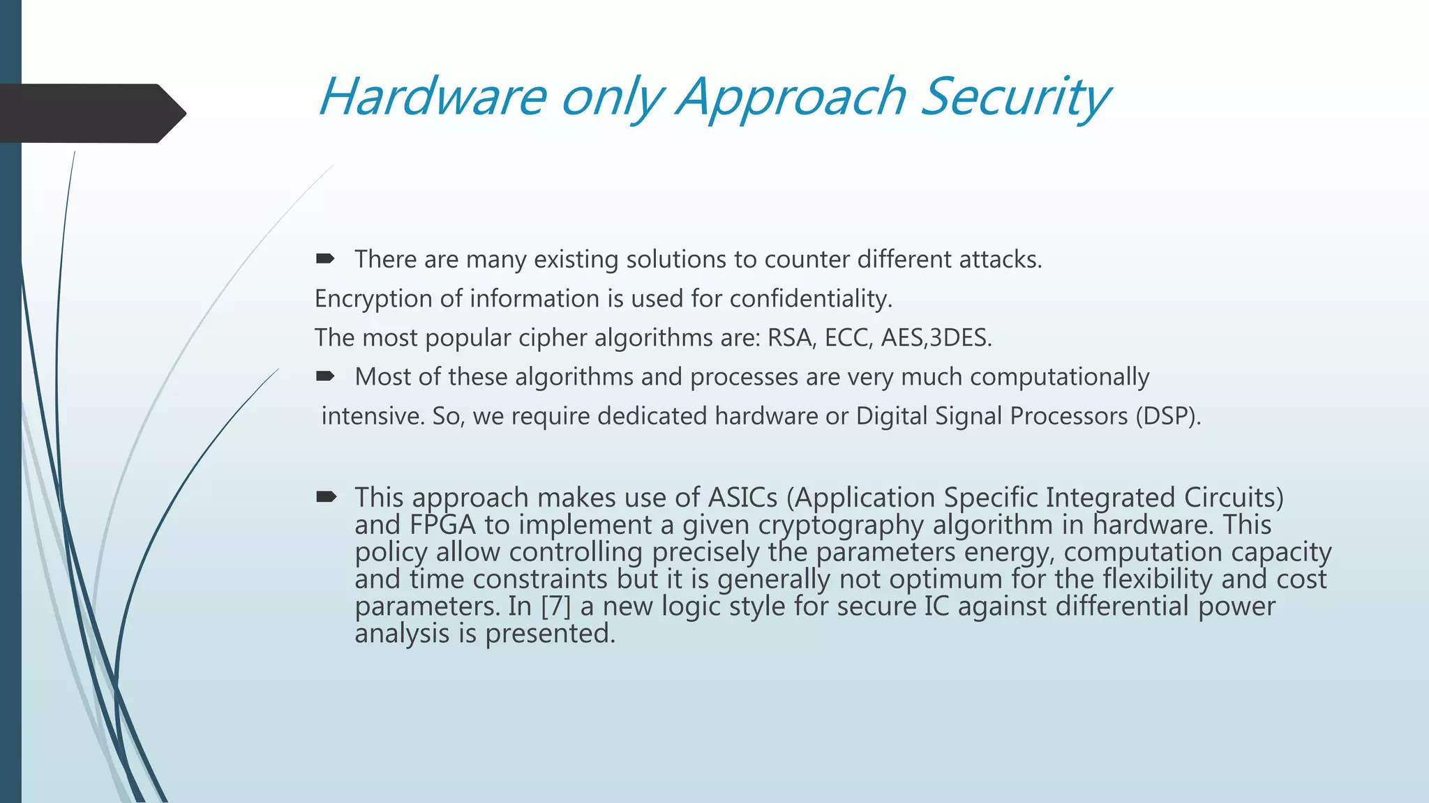 Hardware only Approach Security
 There are many existing solutions to counter different attacks.
Encryption of information is used for confidentiality.
The most popular cipher algorithms are: RSA, ECC, AES,3DES.
 Most of these algorithms and processes are very much computationally
intensive. So, we require dedicated hardware or Digital Signal Processors (DSP).
 This approach makes use of ASICs (Application Specific Integrated Circuits)
and FPGA to implement a given cryptography algorithm in hardware. This
policy allow controlling precisely the parameters energy, computation capacity
and time constraints but it is generally not optimum for the flexibility and cost
parameters. In [7] a new logic style for secure IC against differential power
analysis is presented.
 