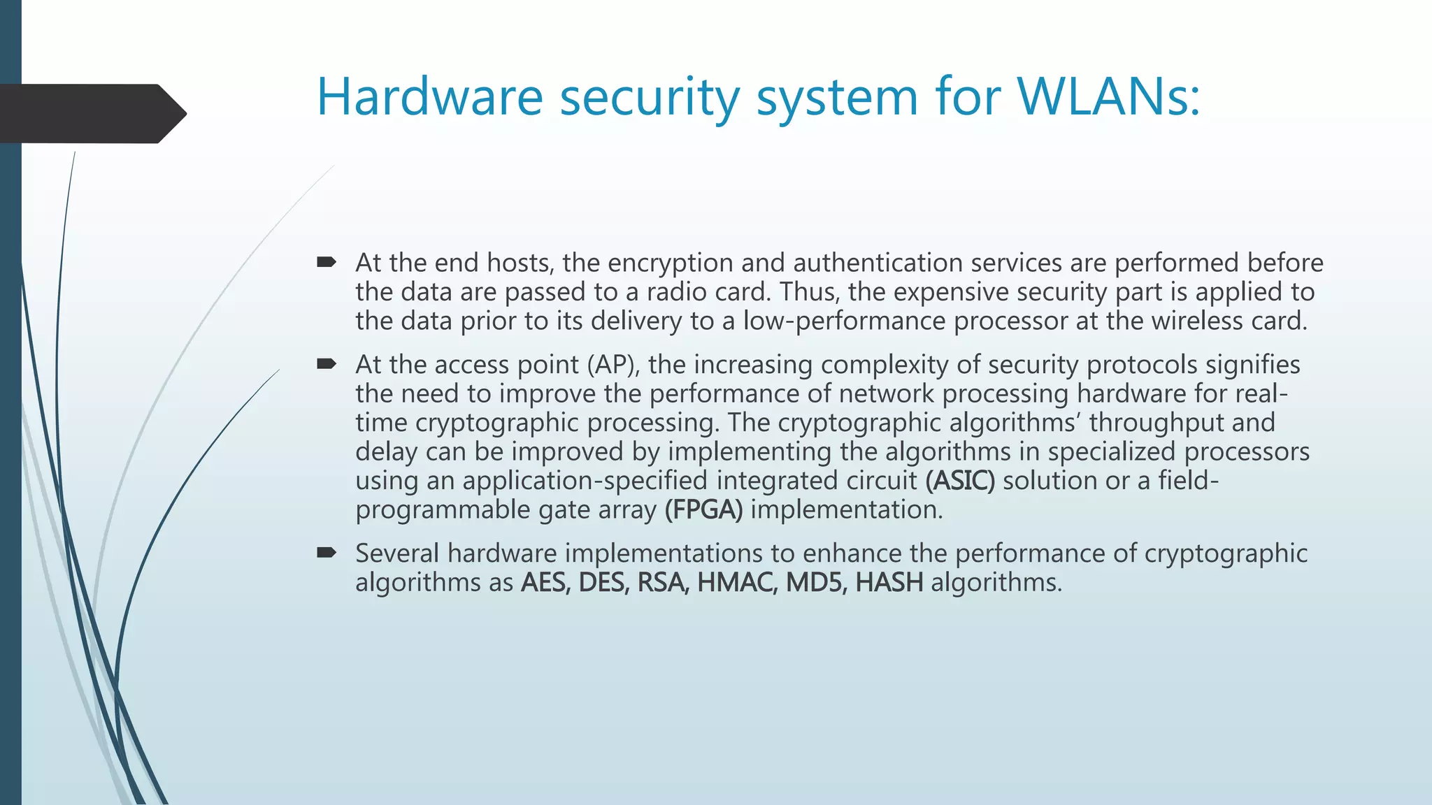 Hardware security system for WLANs:
 At the end hosts, the encryption and authentication services are performed before
the data are passed to a radio card. Thus, the expensive security part is applied to
the data prior to its delivery to a low-performance processor at the wireless card.
 At the access point (AP), the increasing complexity of security protocols signifies
the need to improve the performance of network processing hardware for real-
time cryptographic processing. The cryptographic algorithms’ throughput and
delay can be improved by implementing the algorithms in specialized processors
using an application-specified integrated circuit (ASIC) solution or a field-
programmable gate array (FPGA) implementation.
 Several hardware implementations to enhance the performance of cryptographic
algorithms as AES, DES, RSA, HMAC, MD5, HASH algorithms.
 