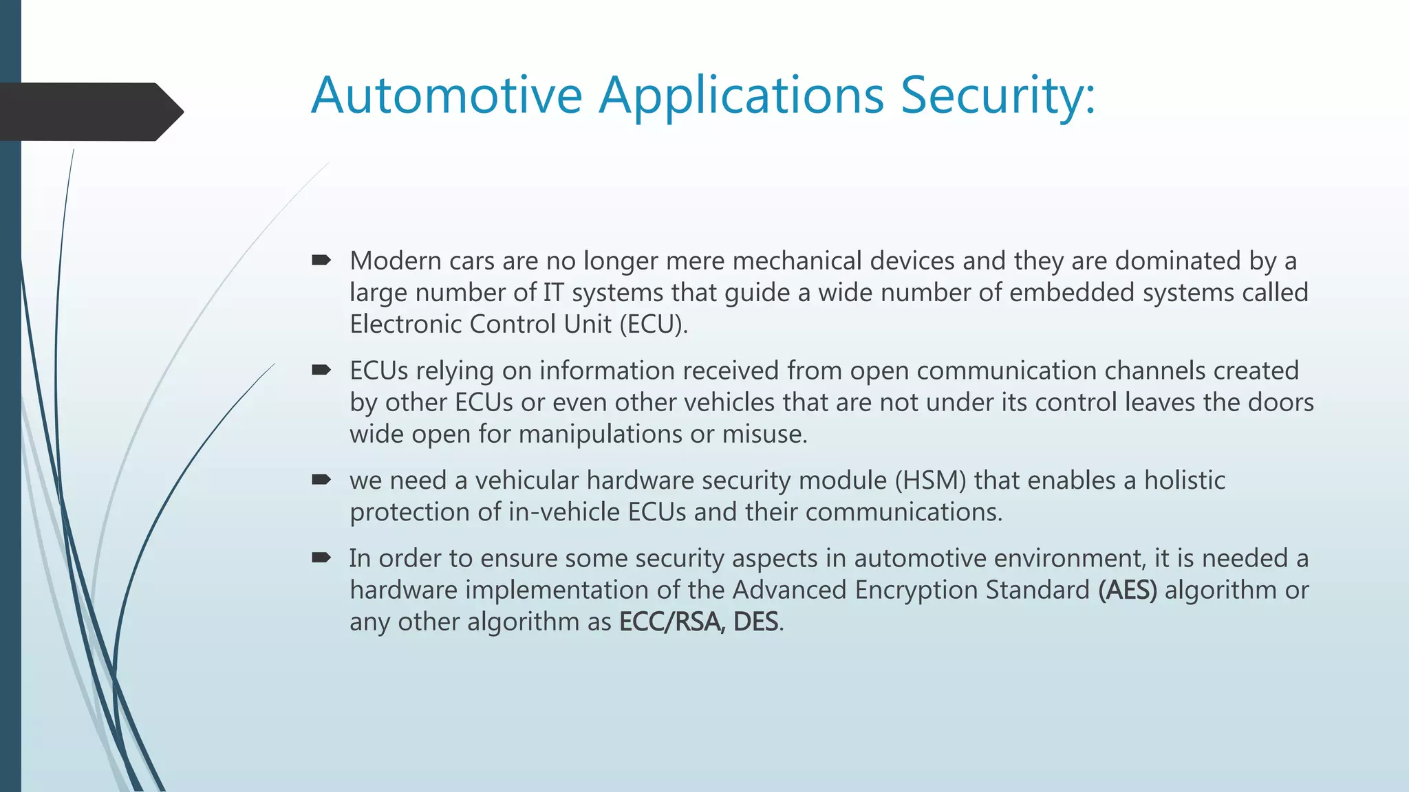 Automotive Applications Security:
 Modern cars are no longer mere mechanical devices and they are dominated by a
large number of IT systems that guide a wide number of embedded systems called
Electronic Control Unit (ECU).
 ECUs relying on information received from open communication channels created
by other ECUs or even other vehicles that are not under its control leaves the doors
wide open for manipulations or misuse.
 we need a vehicular hardware security module (HSM) that enables a holistic
protection of in-vehicle ECUs and their communications.
 In order to ensure some security aspects in automotive environment, it is needed a
hardware implementation of the Advanced Encryption Standard (AES) algorithm or
any other algorithm as ECC/RSA, DES.
 