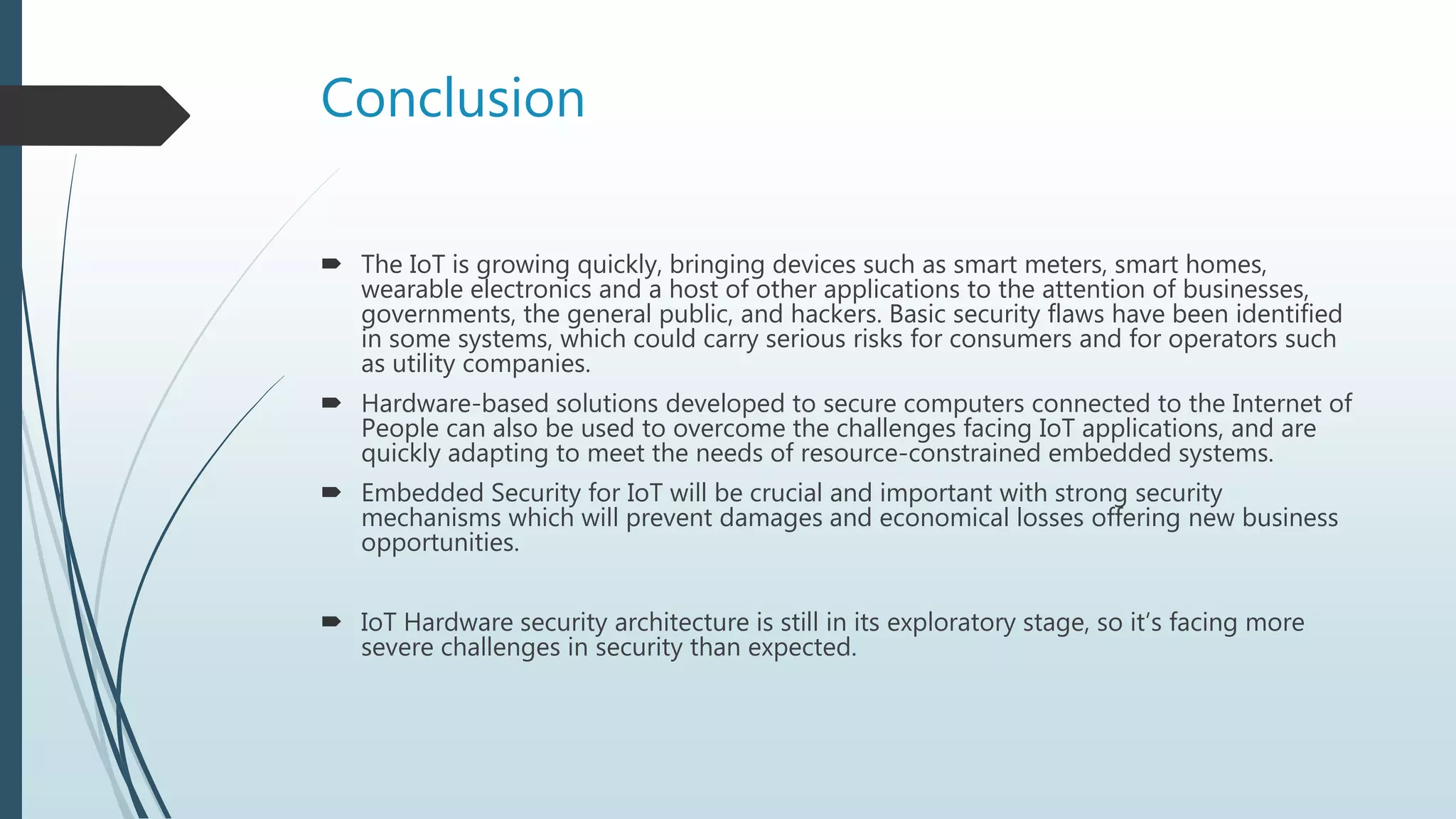 Conclusion
 The IoT is growing quickly, bringing devices such as smart meters, smart homes,
wearable electronics and a host of other applications to the attention of businesses,
governments, the general public, and hackers. Basic security flaws have been identified
in some systems, which could carry serious risks for consumers and for operators such
as utility companies.
 Hardware-based solutions developed to secure computers connected to the Internet of
People can also be used to overcome the challenges facing IoT applications, and are
quickly adapting to meet the needs of resource-constrained embedded systems.
 Embedded Security for IoT will be crucial and important with strong security
mechanisms which will prevent damages and economical losses offering new business
opportunities.
 IoT Hardware security architecture is still in its exploratory stage, so it’s facing more
severe challenges in security than expected.
 