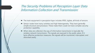 The Security Problems of Perception Layer Data
Information Collection and Transmission:
 The main equipment in perception layer includes RFID, zigbee, all kinds of sensors
 Sensor nodes have many varieties and high heterogeneity. They have generally
simple structure and processor. These make them could not have complex security
protection capability.
 When data are collected, the way of information transmission is basically the
wireless network transmission. The signals are exposed in the public place. If it
lacks effective protection measures, the signals will be monitored, intercepted, and
disturbed easily.
 