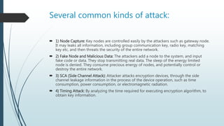 Several common kinds of attack:
 1) Node Capture: Key nodes are controlled easily by the attackers such as gateway node.
It may leaks all information, including group communication key, radio key, matching
key etc, and then threats the security of the entire network.
 2) Fake Node and Malicious Data: The attackers add a node to the system, and input
fake code or data. They stop transmitting real data. The sleep of the energy limited
node is denied. They consume precious energy of nodes, and potentially control or
destroy the entire network.
 3) SCA (Side Channel Attack): Attacker attacks encryption devices, through the side
channel leakage information in the process of the device operation, such as time
consumption, power consumption, or electromagnetic radiation.
 4) Timing Attack: By analyzing the time required for executing encryption algorithm, to
obtain key information.
 