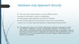Hardware only Approach Security
 There are many existing solutions to counter different attacks.
Encryption of information is used for confidentiality.
The most popular cipher algorithms are: RSA, ECC, AES,3DES.
 Most of these algorithms and processes are very much computationally
intensive. So, we require dedicated hardware or Digital Signal Processors (DSP).
 This approach makes use of ASICs (Application Specific Integrated Circuits)
and FPGA to implement a given cryptography algorithm in hardware. This
policy allow controlling precisely the parameters energy, computation capacity
and time constraints but it is generally not optimum for the flexibility and cost
parameters. In [7] a new logic style for secure IC against differential power
analysis is presented.
 