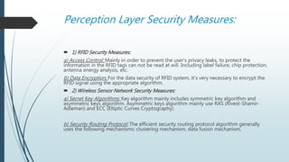 Perception Layer Security Measures:
 1) RFID Security Measures:
a) Access Control: Mainly in order to prevent the user's privacy leaks, to protect the
information in the RFID tags can not be read at will. Including label failure, chip protection,
antenna energy analysis, etc.
b) Data Encryption: For the data security of RFID system, it’s very necessary to encrypt the
RFID signal using the appropriate algorithm.
 2) Wireless Sensor Network Security Measures:
a) Secret Key Algorithms: Key algorithm mainly includes symmetric key algorithm and
asymmetric keys algorithm. Asymmetric keys algorithm mainly use RAS (Rivest-Shamir-
Adleman) and ECC (Elliptic Curves Cryptography).
b) Security Routing Protocol: The efficient security routing protocol algorithm generally
uses the following mechanisms: clustering mechanism, data fusion mechanism,
 