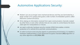 Automotive Applications Security:
 Modern cars are no longer mere mechanical devices and they are dominated by a
large number of IT systems that guide a wide number of embedded systems called
Electronic Control Unit (ECU).
 ECUs relying on information received from open communication channels created
by other ECUs or even other vehicles that are not under its control leaves the doors
wide open for manipulations or misuse.
 we need a vehicular hardware security module (HSM) that enables a holistic
protection of in-vehicle ECUs and their communications.
 In order to ensure some security aspects in automotive environment, it is needed a
hardware implementation of the Advanced Encryption Standard (AES) algorithm or
any other algorithm as ECC/RSA, DES.
 