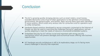 Conclusion
 The IoT is growing quickly, bringing devices such as smart meters, smart homes,
wearable electronics and a host of other applications to the attention of businesses,
governments, the general public, and hackers. Basic security flaws have been identified
in some systems, which could carry serious risks for consumers and for operators such
as utility companies.
 Hardware-based solutions developed to secure computers connected to the Internet of
People can also be used to overcome the challenges facing IoT applications, and are
quickly adapting to meet the needs of resource-constrained embedded systems.
 Embedded Security for IoT will be crucial and important with strong security
mechanisms which will prevent damages and economical losses offering new business
opportunities.
 IoT Hardware security architecture is still in its exploratory stage, so it’s facing more
severe challenges in security than expected.
 