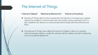 The Internet of Things
 Internet of Things refers to the concept that the Internet is no longer just a global
network for people to communicate with one another using computers, but it is
also a platform for devices to communicate electronically with the world around
them.
 The Internet of Things, also called the Internet of Objects, refers to a wireless
network between objects, usually the network will be wireless and self-configuring,
such as household appliances.
“Internet of Objects” “Machine-to-Machine Era” “Internet of Everything”
 