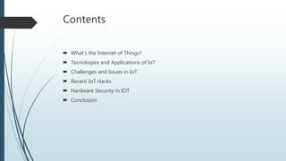 Contents
 What’s the Internet of Things?
 Tecnologies and Applications of IoT
 Challenges and Issues in IoT
 Recent IoT Hacks
 Hardware Security in IOT
 Conclusion
 