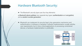 Hardware Bluetooth Security:
 The Bluetooth security layer uses four key elements:
a Bluetooth device address, two separate key types (authentication and encryption),
and a random number generation.
 Bluetooth can implement its security layer’s key-generation mechanism and
authentication in software or hardware. Software implementation usually satisfies
user requirements, but in time-critical applications or processing-constrained
devices, a hardware implementation is preferable.
 